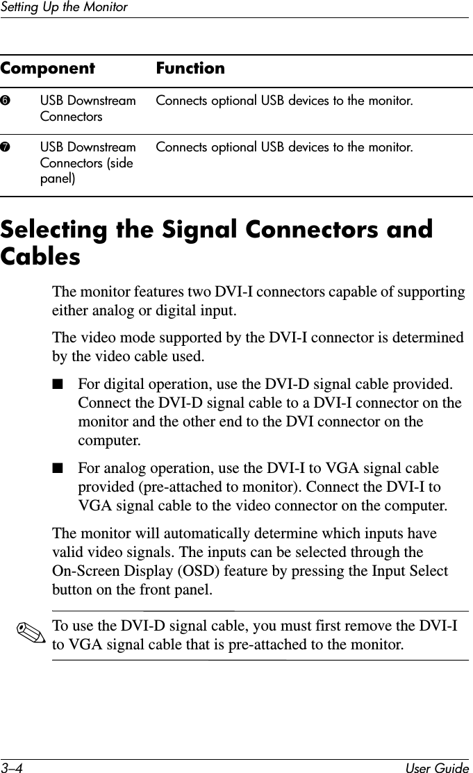 3–4 User GuideSetting Up the MonitorSelecting the Signal Connectors and CablesThe monitor features two DVI-I connectors capable of supporting either analog or digital input.The video mode supported by the DVI-I connector is determined by the video cable used. ■For digital operation, use the DVI-D signal cable provided. Connect the DVI-D signal cable to a DVI-I connector on the monitor and the other end to the DVI connector on the computer.■For analog operation, use the DVI-I to VGA signal cable provided (pre-attached to monitor). Connect the DVI-I to VGA signal cable to the video connector on the computer.The monitor will automatically determine which inputs have valid video signals. The inputs can be selected through the On-Screen Display (OSD) feature by pressing the Input Select button on the front panel.✎To use the DVI-D signal cable, you must first remove the DVI-I to VGA signal cable that is pre-attached to the monitor.6USB Downstream ConnectorsConnects optional USB devices to the monitor.7USB Downstream Connectors (side panel)Connects optional USB devices to the monitor.Component Function
