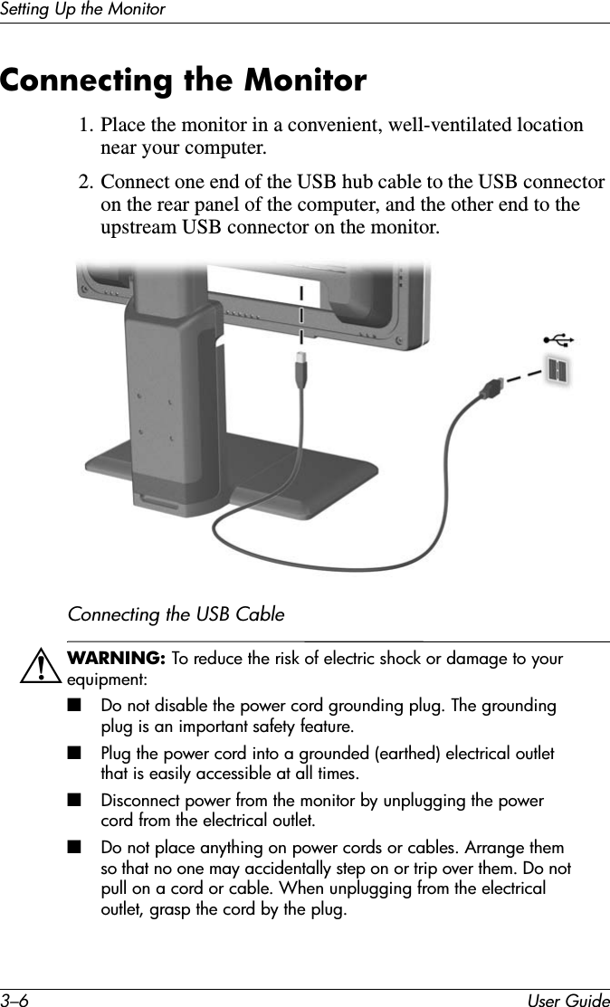3–6 User GuideSetting Up the MonitorConnecting the Monitor1. Place the monitor in a convenient, well-ventilated location near your computer.2. Connect one end of the USB hub cable to the USB connector on the rear panel of the computer, and the other end to the upstream USB connector on the monitor.Connecting the USB CableÅWARNING: To reduce the risk of electric shock or damage to your equipment: ■Do not disable the power cord grounding plug. The grounding plug is an important safety feature.■Plug the power cord into a grounded (earthed) electrical outlet that is easily accessible at all times.■Disconnect power from the monitor by unplugging the power cord from the electrical outlet.■Do not place anything on power cords or cables. Arrange them so that no one may accidentally step on or trip over them. Do not pull on a cord or cable. When unplugging from the electrical outlet, grasp the cord by the plug.