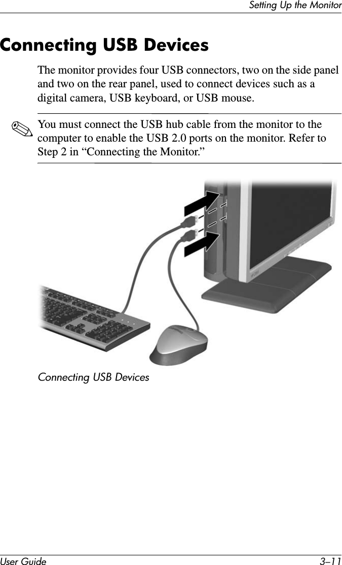 Setting Up the MonitorUser Guide 3–11Connecting USB DevicesThe monitor provides four USB connectors, two on the side panel and two on the rear panel, used to connect devices such as a digital camera, USB keyboard, or USB mouse.✎You must connect the USB hub cable from the monitor to the computer to enable the USB 2.0 ports on the monitor. Refer to Step 2 in “Connecting the Monitor.” Connecting USB Devices