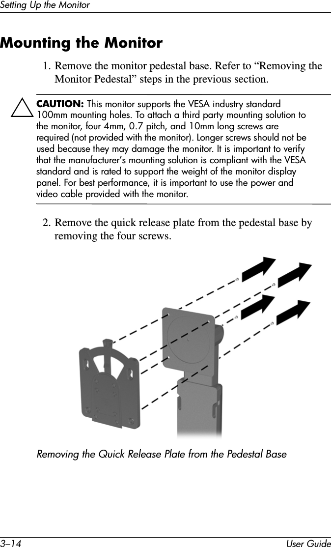 3–14 User GuideSetting Up the MonitorMounting the Monitor1. Remove the monitor pedestal base. Refer to “Removing the Monitor Pedestal” steps in the previous section.ÄCAUTION: This monitor supports the VESA industry standard 100mm mounting holes. To attach a third party mounting solution to the monitor, four 4mm, 0.7 pitch, and 10mm long screws are required (not provided with the monitor). Longer screws should not be used because they may damage the monitor. It is important to verify that the manufacturer’s mounting solution is compliant with the VESA standard and is rated to support the weight of the monitor display panel. For best performance, it is important to use the power and video cable provided with the monitor.2. Remove the quick release plate from the pedestal base by removing the four screws.Removing the Quick Release Plate from the Pedestal Base