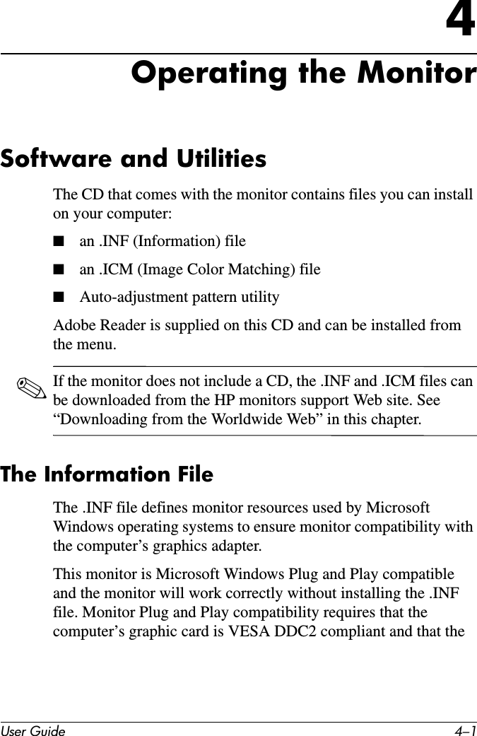 User Guide 4–14Operating the MonitorSoftware and UtilitiesThe CD that comes with the monitor contains files you can install on your computer:■an .INF (Information) file■an .ICM (Image Color Matching) file■Auto-adjustment pattern utilityAdobe Reader is supplied on this CD and can be installed from the menu.✎If the monitor does not include a CD, the .INF and .ICM files can be downloaded from the HP monitors support Web site. See “Downloading from the Worldwide Web” in this chapter.The Information FileThe .INF file defines monitor resources used by Microsoft Windows operating systems to ensure monitor compatibility with the computer’s graphics adapter.This monitor is Microsoft Windows Plug and Play compatible and the monitor will work correctly without installing the .INF file. Monitor Plug and Play compatibility requires that the computer’s graphic card is VESA DDC2 compliant and that the 