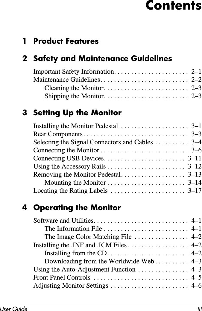User Guide iiiContents1 Product Features2 Safety and Maintenance GuidelinesImportant Safety Information. . . . . . . . . . . . . . . . . . . . . .  2–1Maintenance Guidelines. . . . . . . . . . . . . . . . . . . . . . . . . .  2–2Cleaning the Monitor. . . . . . . . . . . . . . . . . . . . . . . . .  2–3Shipping the Monitor. . . . . . . . . . . . . . . . . . . . . . . . .  2–33 Setting Up the MonitorInstalling the Monitor Pedestal  . . . . . . . . . . . . . . . . . . . .  3–1Rear Components. . . . . . . . . . . . . . . . . . . . . . . . . . . . . . .  3–3Selecting the Signal Connectors and Cables . . . . . . . . . .  3–4Connecting the Monitor . . . . . . . . . . . . . . . . . . . . . . . . . .  3–6Connecting USB Devices. . . . . . . . . . . . . . . . . . . . . . . .  3–11Using the Accessory Rails . . . . . . . . . . . . . . . . . . . . . . .  3–12Removing the Monitor Pedestal. . . . . . . . . . . . . . . . . . .  3–13Mounting the Monitor . . . . . . . . . . . . . . . . . . . . . . .  3–14Locating the Rating Labels  . . . . . . . . . . . . . . . . . . . . . .  3–174 Operating the MonitorSoftware and Utilities. . . . . . . . . . . . . . . . . . . . . . . . . . . .  4–1The Information File . . . . . . . . . . . . . . . . . . . . . . . . .  4–1The Image Color Matching File  . . . . . . . . . . . . . . . .  4–2Installing the .INF and .ICM Files . . . . . . . . . . . . . . . . . .  4–2Installing from the CD. . . . . . . . . . . . . . . . . . . . . . . .  4–2Downloading from the Worldwide Web . . . . . . . . . .  4–3Using the Auto-Adjustment Function  . . . . . . . . . . . . . . .  4–3Front Panel Controls  . . . . . . . . . . . . . . . . . . . . . . . . . . . .  4–5Adjusting Monitor Settings . . . . . . . . . . . . . . . . . . . . . . .  4–6