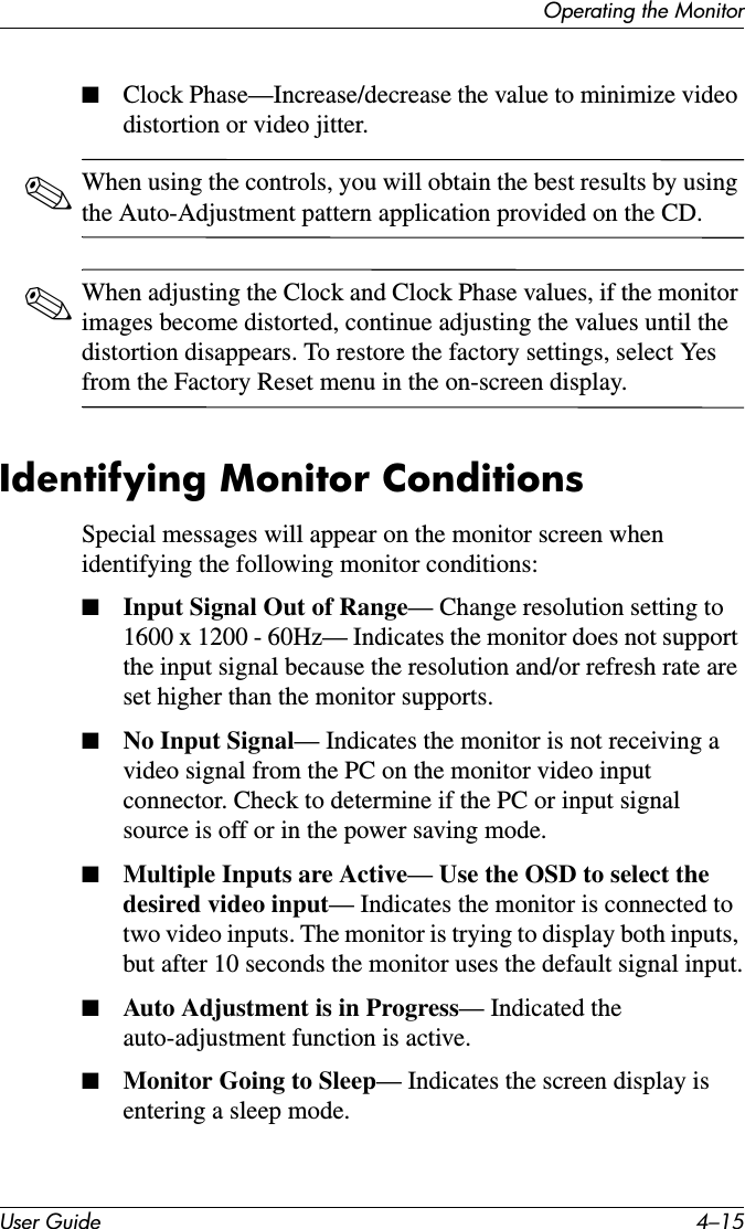 Operating the MonitorUser Guide 4–15■Clock Phase—Increase/decrease the value to minimize video distortion or video jitter.✎When using the controls, you will obtain the best results by using the Auto-Adjustment pattern application provided on the CD.✎When adjusting the Clock and Clock Phase values, if the monitor images become distorted, continue adjusting the values until the distortion disappears. To restore the factory settings, select Yes from the Factory Reset menu in the on-screen display. Identifying Monitor ConditionsSpecial messages will appear on the monitor screen when identifying the following monitor conditions:■Input Signal Out of Range— Change resolution setting to 1600 x 1200 - 60Hz— Indicates the monitor does not support the input signal because the resolution and/or refresh rate are set higher than the monitor supports. ■No Input Signal— Indicates the monitor is not receiving a video signal from the PC on the monitor video input connector. Check to determine if the PC or input signal source is off or in the power saving mode.■Multiple Inputs are Active— Use the OSD to select the desired video input— Indicates the monitor is connected to two video inputs. The monitor is trying to display both inputs, but after 10 seconds the monitor uses the default signal input.■Auto Adjustment is in Progress— Indicated the auto-adjustment function is active.■Monitor Going to Sleep— Indicates the screen display is entering a sleep mode.