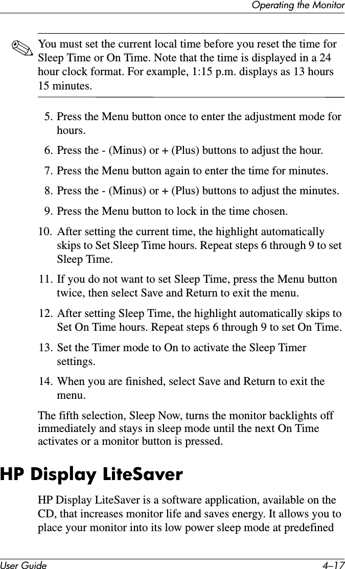 Operating the MonitorUser Guide 4–17✎You must set the current local time before you reset the time for Sleep Time or On Time. Note that the time is displayed in a 24 hour clock format. For example, 1:15 p.m. displays as 13 hours 15 minutes.5. Press the Menu button once to enter the adjustment mode for hours.6. Press the - (Minus) or + (Plus) buttons to adjust the hour.7. Press the Menu button again to enter the time for minutes.8. Press the - (Minus) or + (Plus) buttons to adjust the minutes.9. Press the Menu button to lock in the time chosen.10. After setting the current time, the highlight automatically skips to Set Sleep Time hours. Repeat steps 6 through 9 to set Sleep Time.11. If you do not want to set Sleep Time, press the Menu button twice, then select Save and Return to exit the menu.12. After setting Sleep Time, the highlight automatically skips to Set On Time hours. Repeat steps 6 through 9 to set On Time.13. Set the Timer mode to On to activate the Sleep Timer settings.14. When you are finished, select Save and Return to exit the menu.The fifth selection, Sleep Now, turns the monitor backlights off immediately and stays in sleep mode until the next On Time activates or a monitor button is pressed. HP Display LiteSaverHP Display LiteSaver is a software application, available on the CD, that increases monitor life and saves energy. It allows you to place your monitor into its low power sleep mode at predefined 
