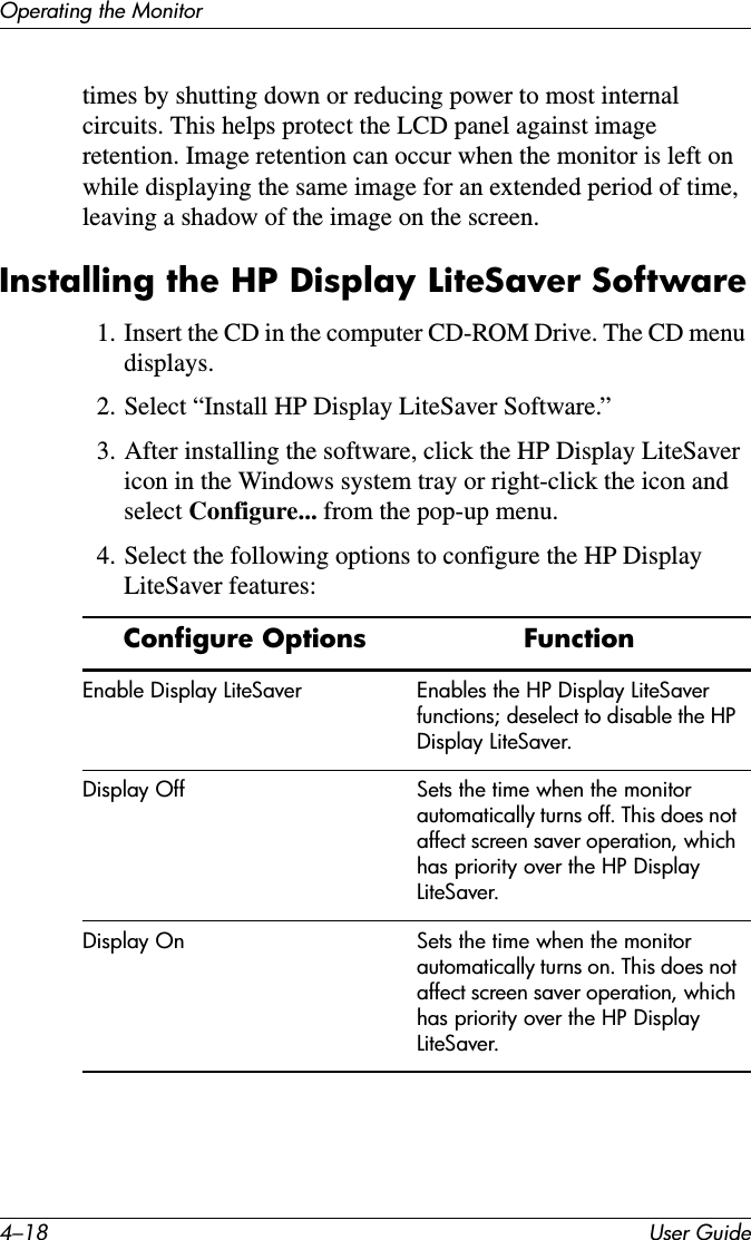 4–18 User GuideOperating the Monitortimes by shutting down or reducing power to most internal circuits. This helps protect the LCD panel against image retention. Image retention can occur when the monitor is left on while displaying the same image for an extended period of time, leaving a shadow of the image on the screen.Installing the HP Display LiteSaver Software1. Insert the CD in the computer CD-ROM Drive. The CD menu displays. 2. Select “Install HP Display LiteSaver Software.” 3. After installing the software, click the HP Display LiteSaver icon in the Windows system tray or right-click the icon and select Configure... from the pop-up menu.4. Select the following options to configure the HP Display LiteSaver features:Configure Options FunctionEnable Display LiteSaver Enables the HP Display LiteSaver functions; deselect to disable the HP Display LiteSaver.Display Off Sets the time when the monitor automatically turns off. This does not affect screen saver operation, which has priority over the HP Display LiteSaver.Display On Sets the time when the monitor automatically turns on. This does not affect screen saver operation, which has priority over the HP Display LiteSaver.