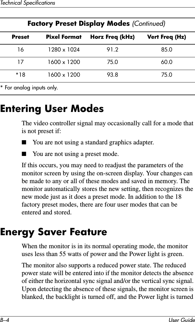 B–4 User GuideTechnical SpecificationsEntering User ModesThe video controller signal may occasionally call for a mode that is not preset if:■You are not using a standard graphics adapter.■You are not using a preset mode.If this occurs, you may need to readjust the parameters of the monitor screen by using the on-screen display. Your changes can be made to any or all of these modes and saved in memory. The monitor automatically stores the new setting, then recognizes the new mode just as it does a preset mode. In addition to the 18 factory preset modes, there are four user modes that can be entered and stored. Energy Saver FeatureWhen the monitor is in its normal operating mode, the monitor uses less than 55 watts of power and the Power light is green.The monitor also supports a reduced power state. The reduced power state will be entered into if the monitor detects the absence of either the horizontal sync signal and/or the vertical sync signal. Upon detecting the absence of these signals, the monitor screen is blanked, the backlight is turned off, and the Power light is turned 16 1280 x 1024 91.2 85.017 1600 x 1200 75.0 60.0*18 1600 x 1200 93.8 75.0* For analog inputs only.Factory Preset Display Modes (Continued)Preset Pixel Format Horz Freq (kHz) Vert Freq (Hz)