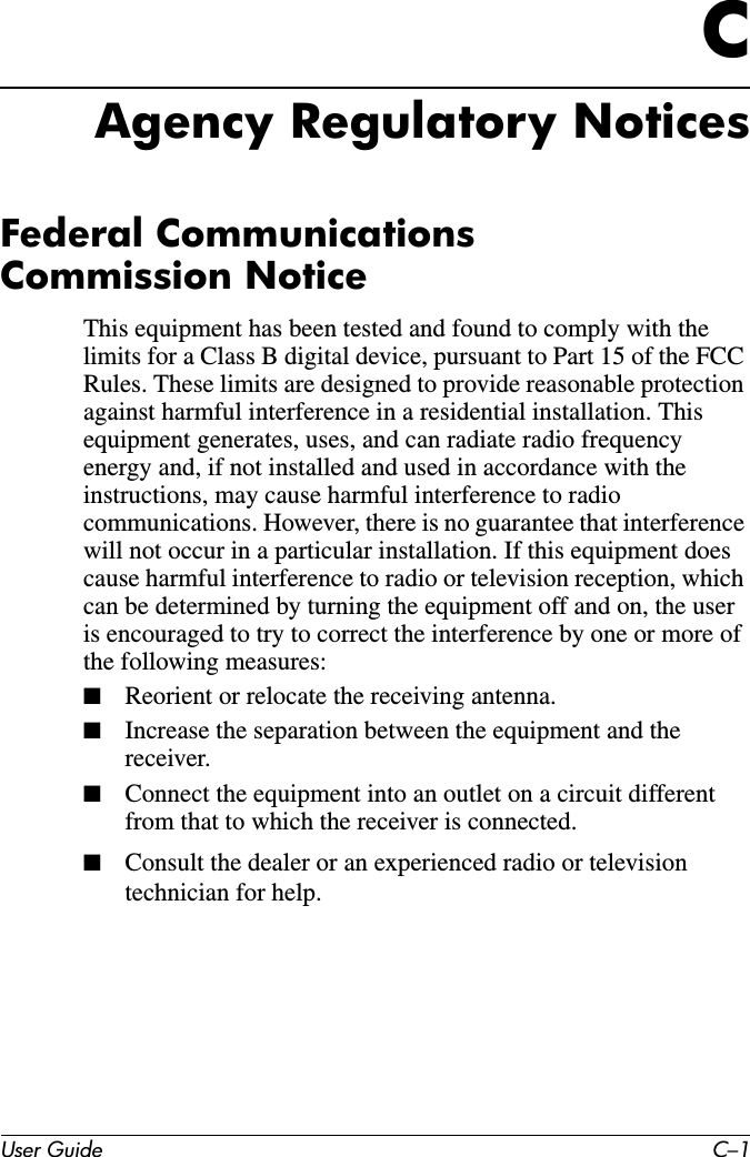 User Guide C–1CAgency Regulatory NoticesFederal Communications  Commission NoticeThis equipment has been tested and found to comply with the limits for a Class B digital device, pursuant to Part 15 of the FCC Rules. These limits are designed to provide reasonable protection against harmful interference in a residential installation. This equipment generates, uses, and can radiate radio frequency energy and, if not installed and used in accordance with the instructions, may cause harmful interference to radio communications. However, there is no guarantee that interference will not occur in a particular installation. If this equipment does cause harmful interference to radio or television reception, which can be determined by turning the equipment off and on, the user is encouraged to try to correct the interference by one or more of the following measures:■Reorient or relocate the receiving antenna.■Increase the separation between the equipment and the receiver.■Connect the equipment into an outlet on a circuit different from that to which the receiver is connected.■Consult the dealer or an experienced radio or television technician for help.