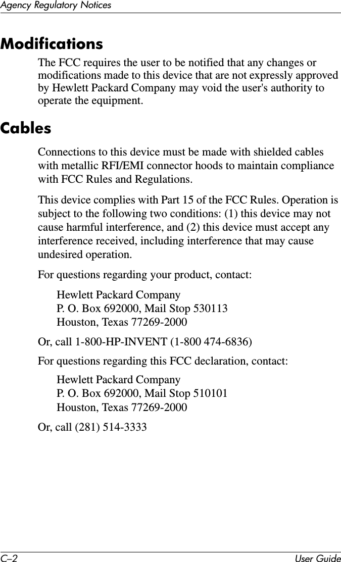 C–2 User GuideAgency Regulatory NoticesModificationsThe FCC requires the user to be notified that any changes or modifications made to this device that are not expressly approved by Hewlett Packard Company may void the user&apos;s authority to operate the equipment.CablesConnections to this device must be made with shielded cables with metallic RFI/EMI connector hoods to maintain compliance with FCC Rules and Regulations.This device complies with Part 15 of the FCC Rules. Operation is subject to the following two conditions: (1) this device may not cause harmful interference, and (2) this device must accept any interference received, including interference that may cause undesired operation.For questions regarding your product, contact:Hewlett Packard Company P. O. Box 692000, Mail Stop 530113  Houston, Texas 77269-2000Or, call 1-800-HP-INVENT (1-800 474-6836)For questions regarding this FCC declaration, contact:Hewlett Packard Company P. O. Box 692000, Mail Stop 510101 Houston, Texas 77269-2000Or, call (281) 514-3333