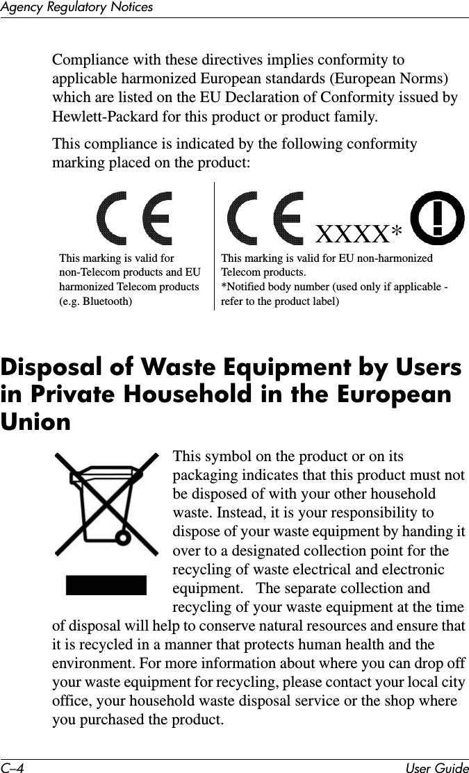 C–4 User GuideAgency Regulatory NoticesCompliance with these directives implies conformity to applicable harmonized European standards (European Norms) which are listed on the EU Declaration of Conformity issued by Hewlett-Packard for this product or product family.This compliance is indicated by the following conformity marking placed on the product: Disposal of Waste Equipment by Users in Private Household in the European UnionThis symbol on the product or on its packaging indicates that this product must not be disposed of with your other household waste. Instead, it is your responsibility to dispose of your waste equipment by handing it over to a designated collection point for the recycling of waste electrical and electronic equipment.   The separate collection and recycling of your waste equipment at the time of disposal will help to conserve natural resources and ensure that it is recycled in a manner that protects human health and the environment. For more information about where you can drop off your waste equipment for recycling, please contact your local city office, your household waste disposal service or the shop where you purchased the product.XXXX*This marking is valid for non-Telecom products and EU harmonized Telecom products (e.g. Bluetooth)This marking is valid for EU non-harmonized Telecom products. *Notified body number (used only if applicable -  refer to the product label)