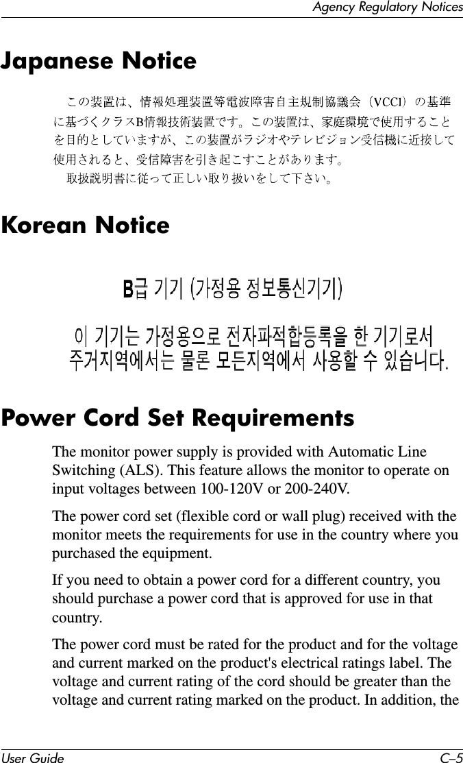 Agency Regulatory NoticesUser Guide C–5Japanese NoticeKorean NoticePower Cord Set RequirementsThe monitor power supply is provided with Automatic Line Switching (ALS). This feature allows the monitor to operate on input voltages between 100-120V or 200-240V.The power cord set (flexible cord or wall plug) received with the monitor meets the requirements for use in the country where you purchased the equipment.If you need to obtain a power cord for a different country, you should purchase a power cord that is approved for use in that country.The power cord must be rated for the product and for the voltage and current marked on the product&apos;s electrical ratings label. The voltage and current rating of the cord should be greater than the voltage and current rating marked on the product. In addition, the 