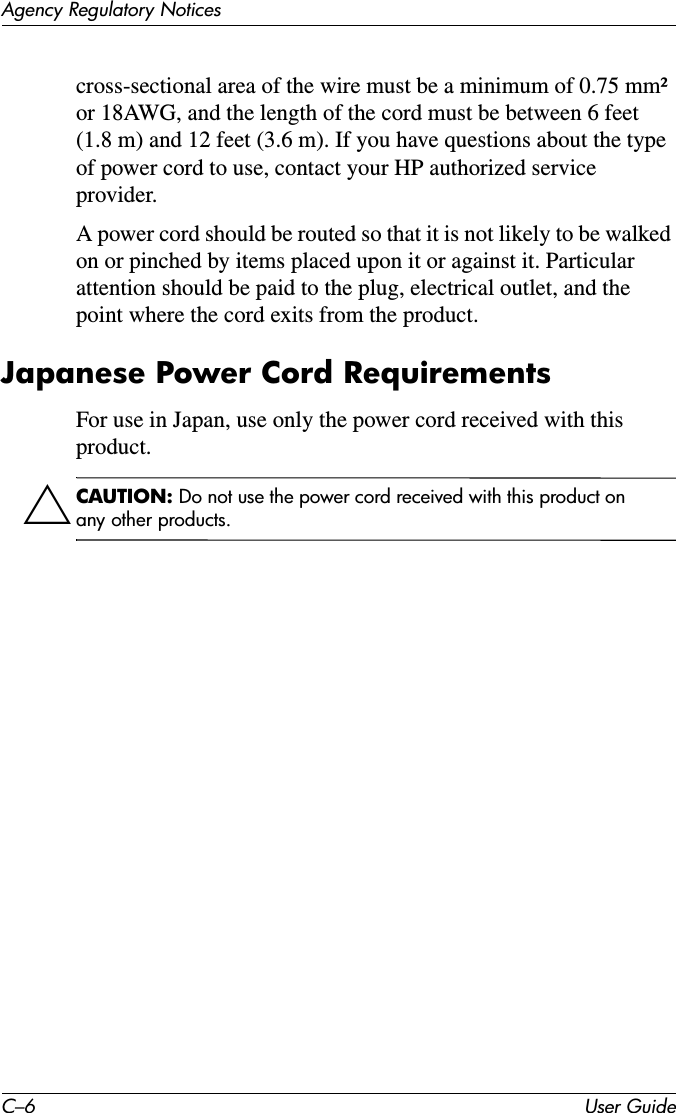 C–6 User GuideAgency Regulatory Noticescross-sectional area of the wire must be a minimum of 0.75 mm² or 18AWG, and the length of the cord must be between 6 feet (1.8 m) and 12 feet (3.6 m). If you have questions about the type of power cord to use, contact your HP authorized service provider.A power cord should be routed so that it is not likely to be walked on or pinched by items placed upon it or against it. Particular attention should be paid to the plug, electrical outlet, and the point where the cord exits from the product.Japanese Power Cord RequirementsFor use in Japan, use only the power cord received with this product.ÄCAUTION: Do not use the power cord received with this product on any other products.