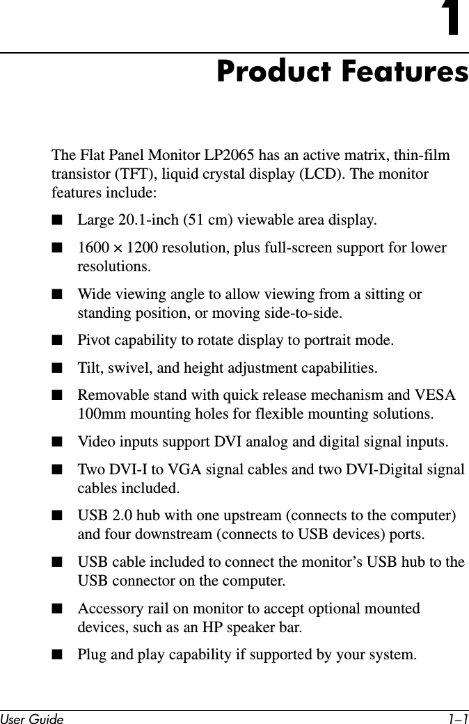 User Guide 1–11Product Featurestransistor (TFT), liquid crystal display (LCD). The monitor features include:■Large 20.1-inch (51 cm) viewable area display.■1600 × 1200 resolution, plus full-screen support for lower resolutions.■Wide viewing angle to allow viewing from a sitting or standing position, or moving side-to-side.■Pivot capability to rotate display to portrait mode.■Tilt, swivel, and height adjustment capabilities.■Removable stand with quick release mechanism and VESA 100mm mounting holes for flexible mounting solutions.■Video inputs support DVI analog and digital signal inputs.■Two DVI-I to VGA signal cables and two DVI-Digital signal cables included.■USB 2.0 hub with one upstream (connects to the computer) and four downstream (connects to USB devices) ports.■USB cable included to connect the monitor’s USB hub to the USB connector on the computer.■Accessory rail on monitor to accept optional mounted devices, such as an HP speaker bar.■Plug and play capability if supported by your system.The Flat Panel Monitor LP2065 has an active matrix, thin-film 