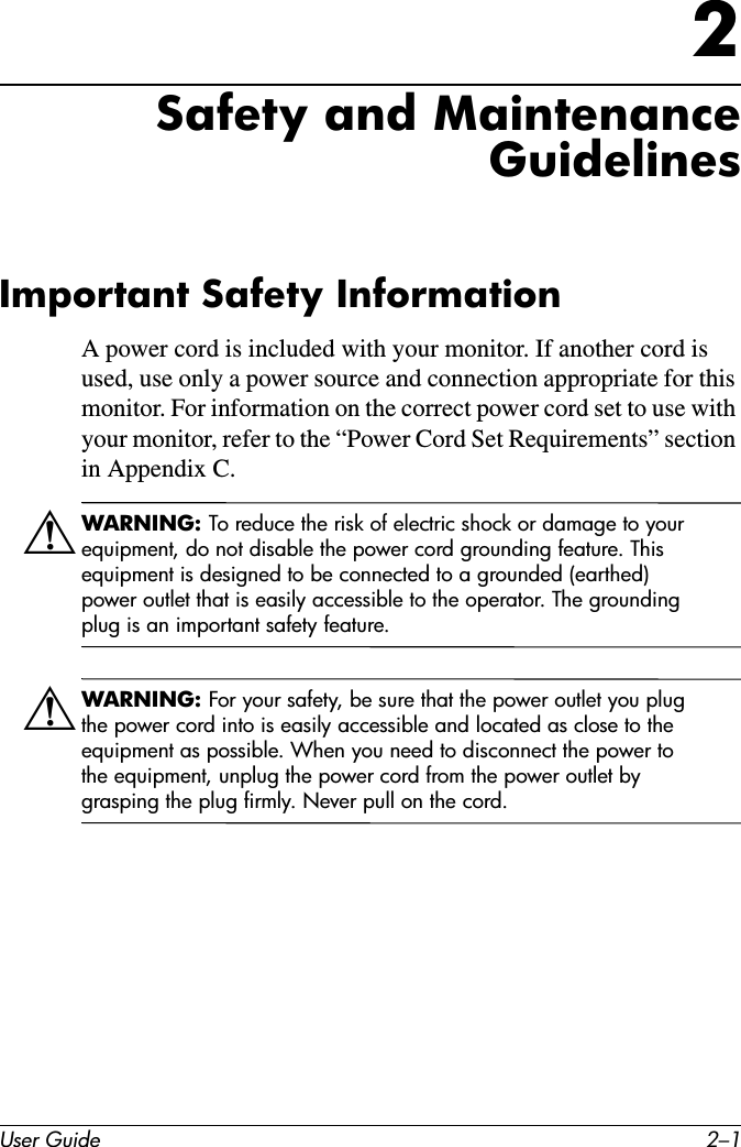 User Guide 2–12Safety and Maintenance GuidelinesImportant Safety InformationA power cord is included with your monitor. If another cord is used, use only a power source and connection appropriate for this monitor. For information on the correct power cord set to use with your monitor, refer to the “Power Cord Set Requirements” section in Appendix C.ÅWARNING: To reduce the risk of electric shock or damage to your equipment, do not disable the power cord grounding feature. This equipment is designed to be connected to a grounded (earthed) power outlet that is easily accessible to the operator. The grounding plug is an important safety feature.ÅWARNING: For your safety, be sure that the power outlet you plug the power cord into is easily accessible and located as close to the equipment as possible. When you need to disconnect the power to the equipment, unplug the power cord from the power outlet by grasping the plug firmly. Never pull on the cord.