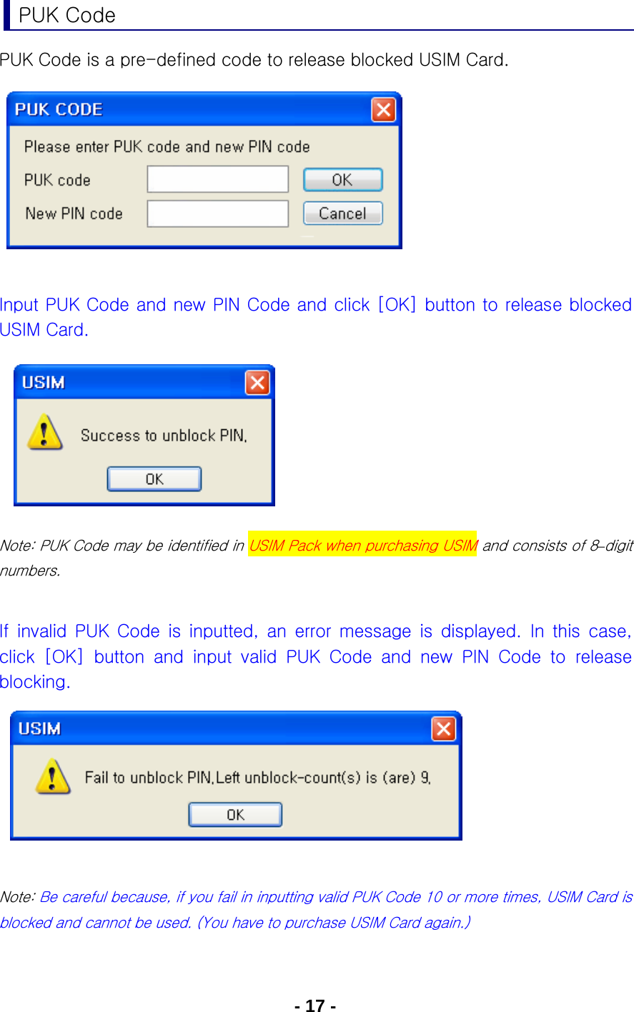 - 17 - PUK Code PUK Code is a pre-defined code to release blocked USIM Card.          Input PUK Code and new PIN Code and click [OK] button to release blocked USIM Card.           Note: PUK Code may be identified in USIM Pack when purchasing USIM and consists of 8–digit numbers.  If  invalid  PUK  Code  is  inputted,  an  error  message  is  displayed. In this case, click  [OK]  button  and  input  valid  PUK  Code  and  new  PIN  Code  to  release blocking.       Note: Be careful because, if you fail in inputting valid PUK Code 10 or more times, USIM Card is blocked and cannot be used. (You have to purchase USIM Card again.)  