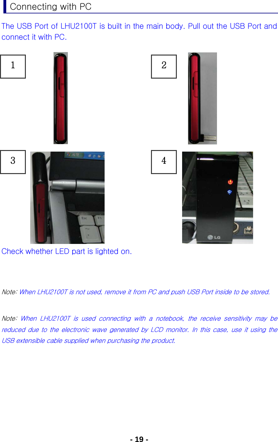 - 19 - Connecting with PC The USB Port of LHU2100T is built in the main body. Pull out the USB Port and connect it with PC.                Check whether LED part is lighted on.   Note: When LHU2100T is not used, remove it from PC and push USB Port inside to be stored.  Note:  When  LHU2100T  is  used  connecting  with  a  notebook,  the  receive  sensitivity  may  be reduced due to the electronic wave generated by LCD monitor. In this case, use it using the USB extensible cable supplied when purchasing the product.       1 3 2 4 