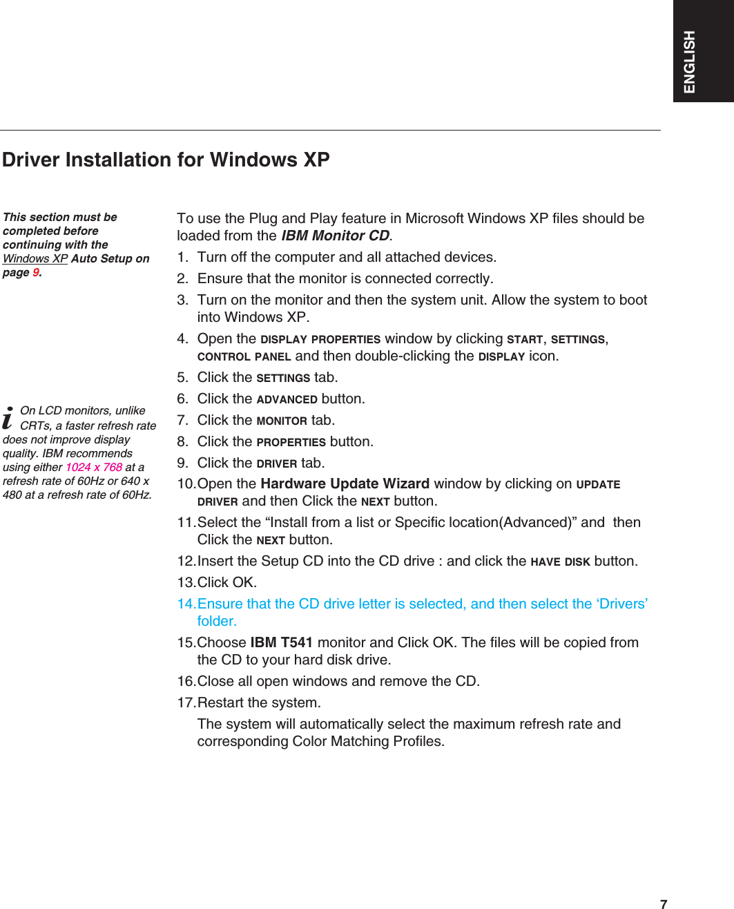ENGLISH7To use the Plug and Play feature in Microsoft Windows XP files should beloaded from the IBM Monitor CD.1. Turn off the computer and all attached devices.2. Ensure that the monitor is connected correctly.3. Turn on the monitor and then the system unit. Allow the system to bootinto Windows XP.4. Open the DISPLAY PROPERTIES window by clicking START, SETTINGS,CONTROL PANEL and then double-clicking the DISPLAY icon.5. Click the SETTINGS tab.6. Click the ADVANCED button.7. Click the MONITOR tab.8. Click the PROPERTIES button.9. Click the DRIVER tab.10.Open the Hardware Update Wizard window by clicking on UPDATEDRIVER and then Click the NEXT button.11.Select the “Install from a list or Specific location(Advanced)” and  thenClick the NEXT button.12.Insert the Setup CD into the CD drive : and click the HAVE DISK button.13.Click OK.14.Ensure that the CD drive letter is selected, and then select the ‘Drivers’folder.15.Choose IBM T541 monitor and Click OK. The files will be copied fromthe CD to your hard disk drive.16.Close all open windows and remove the CD.17.Restart the system.The system will automatically select the maximum refresh rate andcorresponding Color Matching Profiles.Driver Installation for Windows XP This section must becompleted before continuing with the Windows XP Auto Setup onpage 9.iOn LCD monitors, unlikeCRTs, a faster refresh ratedoes not improve displayquality. IBM recommendsusing either 1024 x 768 at arefresh rate of 60Hz or 640 x480 at a refresh rate of 60Hz.