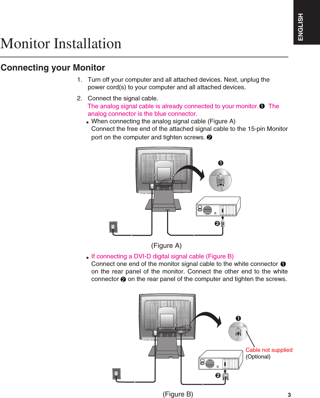 ENGLISH3Connecting your MonitorMonitor Installation1. Turn off your computer and all attached devices. Next, unplug thepower cord(s) to your computer and all attached devices.2. Connect the signal cable.The analog signal cable is already connected to your monitor. Theanalog connector is the blue connector.When connecting the analog signal cable (Figure A)Connect the free end of the attached signal cable to the 15-pin Monitorport on the computer and tighten screws.If connecting a DVI-D digital signal cable (Figure B)Connect one end of the monitor signal cable to the white connectoron the rear panel of the monitor. Connect the other end to the whiteconnector on the rear panel of the computer and tighten the screws.(Figure B)(Figure A)Cable not supplied(Optional)