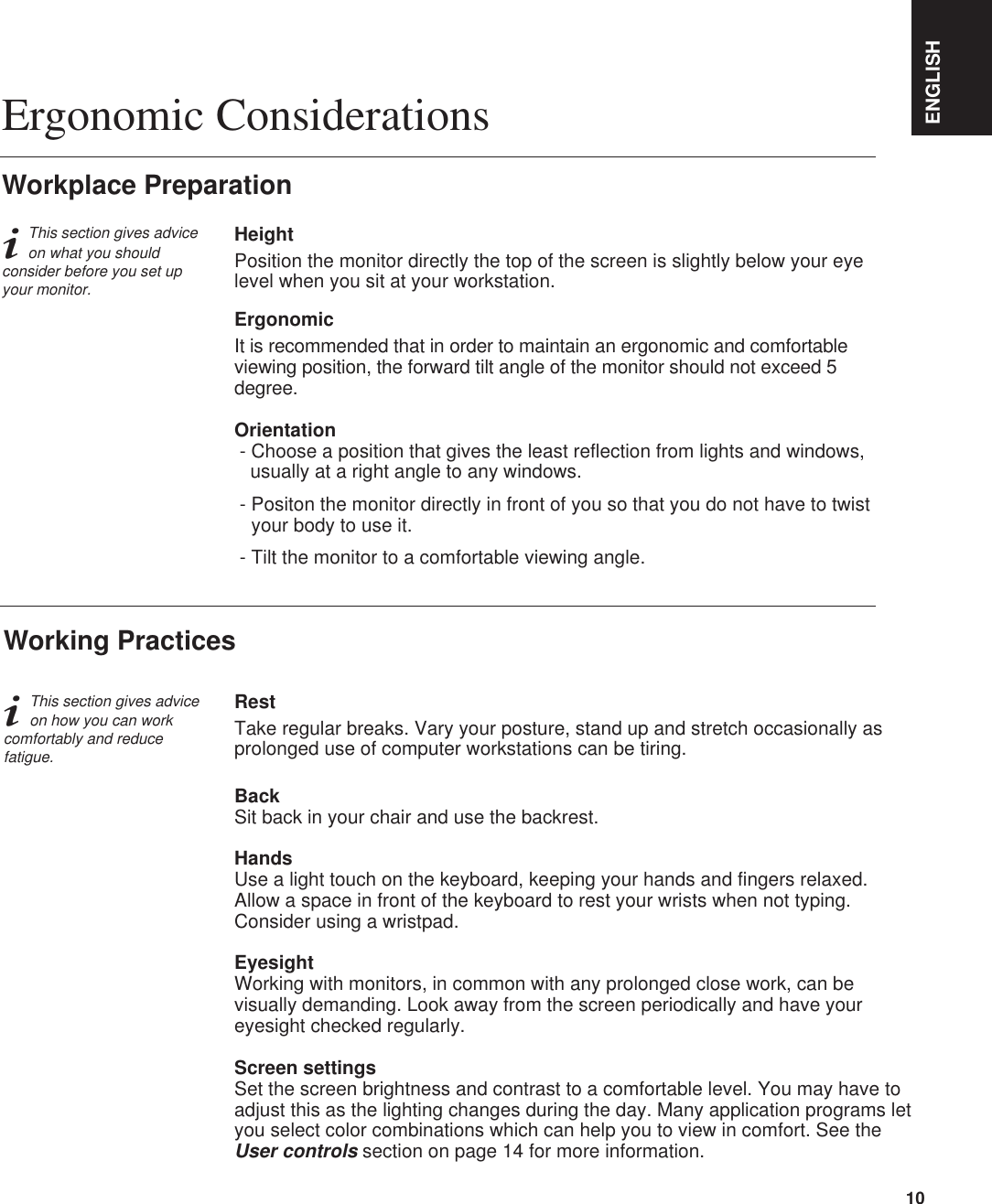 ENGLISH10iThis section gives adviceon how you can workcomfortably and reducefatigue.RestTake regular breaks. Vary your posture, stand up and stretch occasionally asprolonged use of computer workstations can be tiring.BackSit back in your chair and use the backrest.HandsUse a light touch on the keyboard, keeping your hands and fingers relaxed.Allow a space in front of the keyboard to rest your wrists when not typing.Consider using a wristpad.EyesightWorking with monitors, in common with any prolonged close work, can bevisually demanding. Look away from the screen periodically and have youreyesight checked regularly.Screen settingsSet the screen brightness and contrast to a comfortable level. You may have toadjust this as the lighting changes during the day. Many application programs letyou select color combinations which can help you to view in comfort. See theUser controls section on page 14 for more information.Working PracticesiThis section gives adviceon what you shouldconsider before you set upyour monitor.Workplace PreparationHeightPosition the monitor directly the top of the screen is slightly below your eyelevel when you sit at your workstation.ErgonomicIt is recommended that in order to maintain an ergonomic and comfortableviewing position, the forward tilt angle of the monitor should not exceed 5degree.Orientation- Choose a position that gives the least reflection from lights and windows, usually at a right angle to any windows.- Positon the monitor directly in front of you so that you do not have to twistyour body to use it.- Tilt the monitor to a comfortable viewing angle.Ergonomic Considerations