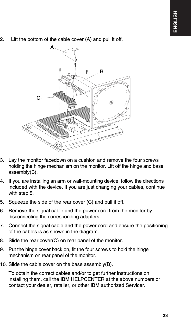 ENGLISH232.  Lift the bottom of the cable cover (A) and pull it off.3. Lay the monitor facedown on a cushion and remove the four screwsholding the hinge mechanism on the monitor. Lift off the hinge and baseassembly(B).4. If you are installing an arm or wall-mounting device, follow the directionsincluded with the device. If you are just changing your cables, continuewith step 5.5. Squeeze the side of the rear cover (C) and pull it off.6. Remove the signal cable and the power cord from the monitor bydisconnecting the corresponding adapters.7. Connect the signal cable and the power cord and ensure the positioningof the cables is as shown in the diagram.8. Slide the rear cover(C) on rear panel of the monitor.9. Put the hinge cover back on, fit the four screws to hold the hingemechanism on rear panel of the monitor.10. Slide the cable cover on the base assembly(B).To obtain the correct cables and/or to get further instructions oninstalling them, call the IBM HELPCENTER at the above numbers orcontact your dealer, retailer, or other IBM authorized Servicer.ABC