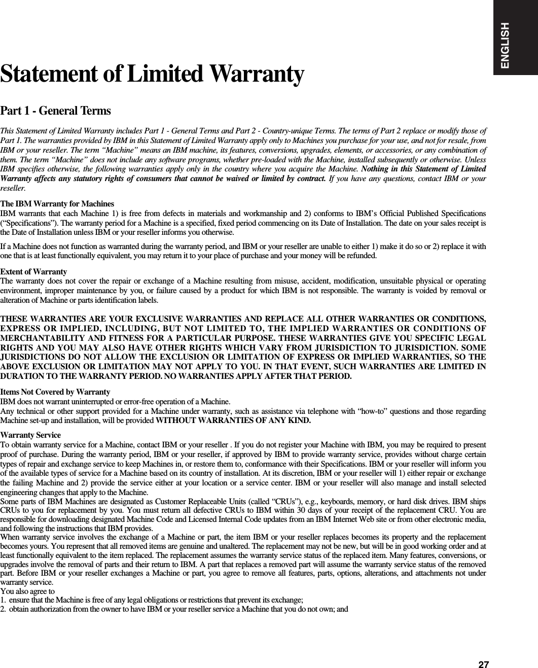 ENGLISH27Part 1 - General TermsThis Statement of Limited Warranty includes Part 1 - General Terms and Part 2 - Country-unique Terms. The terms of Part 2 replace or modify those ofPart 1. The warranties provided by IBM in this Statement of Limited Warranty apply only to Machines you purchase for your use, and not for resale, fromIBM or your reseller. The term “Machine” means an IBM machine, its features, conversions, upgrades, elements, or accessories, or any combination ofthem. The term “Machine” does not include any software programs, whether pre-loaded with the Machine, installed subsequently or otherwise. UnlessIBM specifies otherwise, the following warranties apply only in the country where you acquire the Machine. Nothing in this Statement of LimitedWarranty affects any statutory rights of consumers that cannot be waived or limited by contract. If you have any questions, contact IBM or yourreseller.The IBM Warranty for MachinesIBM warrants that each Machine 1) is free from defects in materials and workmanship and 2) conforms to IBM’s Official Published Specifications(“Specifications”). The warranty period for a Machine is a specified, fixed period commencing on its Date of Installation. The date on your sales receipt isthe Date of Installation unless IBM or your reseller informs you otherwise.If a Machine does not function as warranted during the warranty period, and IBM or your reseller are unable to either 1) make it do so or 2) replace it withone that is at least functionally equivalent, you may return it to your place of purchase and your money will be refunded.Extent of WarrantyThe warranty does not cover the repair or exchange of a Machine resulting from misuse, accident, modification, unsuitable physical or operatingenvironment, improper maintenance by you, or failure caused by a product for which IBM is not responsible. The warranty is voided by removal oralteration of Machine or parts identification labels.THESE WARRANTIES ARE YOUR EXCLUSIVE WARRANTIES AND REPLACE ALL OTHER WARRANTIES OR CONDITIONS,EXPRESS OR IMPLIED, INCLUDING, BUT NOT LIMITED TO, THE IMPLIED WARRANTIES OR CONDITIONS OFMERCHANTABILITY AND FITNESS FOR A PARTICULAR PURPOSE. THESE WARRANTIES GIVE YOU SPECIFIC LEGALRIGHTS AND YOU MAY ALSO HAVE OTHER RIGHTS WHICH VARY FROM JURISDICTION TO JURISDICTION. SOMEJURISDICTIONS DO NOT ALLOW THE EXCLUSION OR LIMITATION OF EXPRESS OR IMPLIED WARRANTIES, SO THEABOVE EXCLUSION OR LIMITATION MAY NOT APPLY TO YOU. IN THAT EVENT, SUCH WARRANTIES ARE LIMITED INDURATION TO THE WARRANTY PERIOD. NO WARRANTIES APPLY AFTER THAT PERIOD.Items Not Covered by WarrantyIBM does not warrant uninterrupted or error-free operation of a Machine.Any technical or other support provided for a Machine under warranty, such as assistance via telephone with “how-to” questions and those regardingMachine set-up and installation, will be provided WITHOUT WARRANTIES OF ANY KIND.Warranty ServiceTo obtain warranty service for a Machine, contact IBM or your reseller . If you do not register your Machine with IBM, you may be required to presentproof of purchase. During the warranty period, IBM or your reseller, if approved by IBM to provide warranty service, provides without charge certaintypes of repair and exchange service to keep Machines in, or restore them to, conformance with their Specifications. IBM or your reseller will inform youof the available types of service for a Machine based on its country of installation. At its discretion, IBM or your reseller will 1) either repair or exchangethe failing Machine and 2) provide the service either at your location or a service center. IBM or your reseller will also manage and install selectedengineering changes that apply to the Machine.Some parts of IBM Machines are designated as Customer Replaceable Units (called “CRUs”), e.g., keyboards, memory, or hard disk drives. IBM shipsCRUs to you for replacement by you. You must return all defective CRUs to IBM within 30 days of your receipt of the replacement CRU. You areresponsible for downloading designated Machine Code and Licensed Internal Code updates from an IBM Internet Web site or from other electronic media,and following the instructions that IBM provides.When warranty service involves the exchange of a Machine or part, the item IBM or your reseller replaces becomes its property and the replacementbecomes yours. You represent that all removed items are genuine and unaltered. The replacement may not be new, but will be in good working order and atleast functionally equivalent to the item replaced. The replacement assumes the warranty service status of the replaced item. Many features, conversions, orupgrades involve the removal of parts and their return to IBM. A part that replaces a removed part will assume the warranty service status of the removedpart. Before IBM or your reseller exchanges a Machine or part, you agree to remove all features, parts, options, alterations, and attachments not underwarranty service.You also agree to1. ensure that the Machine is free of any legal obligations or restrictions that prevent its exchange;2. obtain authorization from the owner to have IBM or your reseller service a Machine that you do not own; andStatement of Limited Warranty
