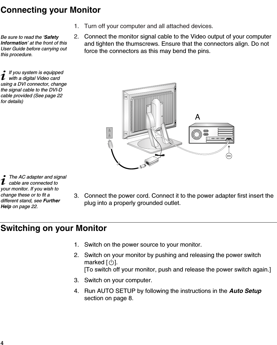 41. Turn off your computer and all attached devices.2. Connect the monitor signal cable to the Video output of your computerand tighten the thumscrews. Ensure that the connectors align. Do notforce the connectors as this may bend the pins.3. Connect the power cord. Connect it to the power adapter first insert theplug into a properly grounded outlet. 1. Switch on the power source to your monitor.2. Switch on your monitor by pushing and releasing the power switchmarked [    ].[To switch off your monitor, push and release the power switch again.]3. Switch on your computer.4. Run AUTO SETUP by following the instructions in the Auto Setupsection on page 8.Be sure to read the ‘SafetyInformation’ at the front of thisUser Guide before carrying outthis procedure.iIf you system is equippedwith a digital Video cardusing a DVI connector, changethe signal cable to the DVI-Dcable provided (See page 22for details)iThe AC adapter and signalcable are connected toyour monitor. If you wish tochange these or to fit adifferent stand, see FurtherHelp on page 22.Connecting your MonitorSwitching on your Monitor