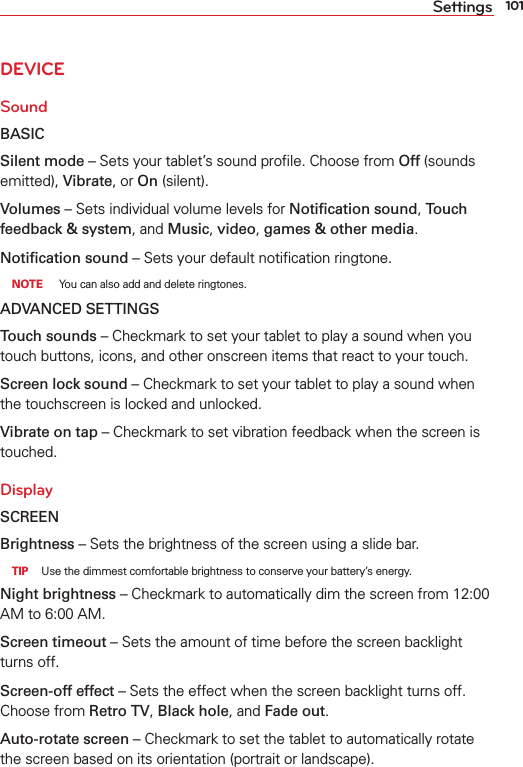 101SettingsDEVICESoundBASICSilent mode – Sets your tablet’s sound proﬁle. Choose from Off (sounds emitted), Vibrate, or On (silent).Volumes – Sets individual volume levels for Notiﬁcation sound, Touch feedback &amp; system, and Music, video, games &amp; other media.Notiﬁcation sound – Sets your default notiﬁcation ringtone. NOTE  You can also add and delete ringtones.ADVANCED SETTINGSTouch sounds – Checkmark to set your tablet to play a sound when you touch buttons, icons, and other onscreen items that react to your touch.Screen lock sound – Checkmark to set your tablet to play a sound when the touchscreen is locked and unlocked.Vibrate on tap – Checkmark to set vibration feedback when the screen is touched.DisplaySCREENBrightness – Sets the brightness of the screen using a slide bar.  TIP  Use the dimmest comfortable brightness to conserve your battery’s energy.Night brightness – Checkmark to automatically dim the screen from 12:00 AM to 6:00 AM. Screen timeout – Sets the amount of time before the screen backlight turns off. Screen-off effect – Sets the effect when the screen backlight turns off. Choose from Retro TV, Black hole, and Fade out.Auto-rotate screen – Checkmark to set the tablet to automatically rotate the screen based on its orientation (portrait or landscape).