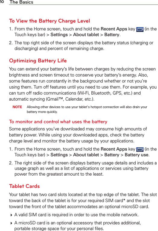 10 The BasicsTo View the Battery Charge Level1.  From the Home screen, touch and hold the Recent Apps key   (in the Touch keys bar) &gt; Settings &gt; About tablet &gt; Battery.2.  The top right side of the screen displays the battery status (charging or discharging) and percent of remaining charge.Optimizing Battery LifeYou can extend your battery’s life between charges by reducing the screen brightness and screen timeout to conserve your battery’s energy. Also, some features run constantly in the background whether or not you’re using them. Turn off features until you need to use them. For example, you can turn off radio communications (Wi-Fi, Bluetooth, GPS, etc.) and automatic syncing (Gmail™, Calendar, etc.). NOTE  Allowing other devices to use your tablet&apos;s hotspot connection will also drain your battery more quickly.To monitor and control what uses the batterySome applications you’ve downloaded may consume high amounts of battery power. While using your downloaded apps, check the battery charge level and monitor the battery usage by your applications.1.  From the Home screen, touch and hold the Recent Apps key   (in the Touch keys bar) &gt; Settings &gt; About tablet &gt; Battery &gt; Battery use.2.  The right side of the screen displays battery usage details and includes a usage graph as well as a list of applications or services using battery power from the greatest amount to the least.Tablet CardsYour tablet has two card slots located at the top edge of the tablet. The slot toward the back of the tablet is for your required SIM card* and the slot toward the front of the tablet accommodates an optional microSD card.  A valid SIM card is required in order to use the mobile network.  A microSD card is an optional accessory that provides additional, portable storage space for your personal ﬁles.