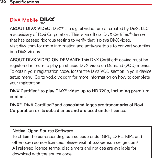 120 SpeciﬁcationsDivX Mobile ABOUT DIVX VIDEO: DivX® is a digital video format created by DivX, LLC, a subsidiary of Rovi Corporation. This is an ofﬁcial DivX Certiﬁed® device that has passed rigorous testing to verify that it plays DivX video.  Visit divx.com for more information and software tools to convert your ﬁles into DivX videos. ABOUT DIVX VIDEO-ON-DEMAND: This DivX Certiﬁed® device must be registered in order to play purchased DivX Video-on-Demand (VOD) movies. To obtain your registration code, locate the DivX VOD section in your device setup menu. Go to vod.divx.com for more information on how to complete your registration.DivX Certiﬁed® to play DivX® video up to HD 720p, including premium content.DivX®, DivX Certiﬁed® and associated logos are trademarks of Rovi Corporation or its subsidiaries and are used under license.Notice: Open Source Software To obtain the corresponding source code under GPL, LGPL, MPL and other open source licences, please visit http://opensource.lge.com/ All referred licence terms, disclaimers and notices are available for download with the source code.