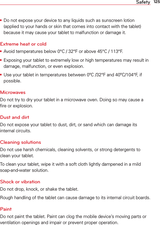 125Safety•  Do not expose your device to any liquids such as sunscreen lotion (applied to your hands or skin that comes into contact with the tablet) because it may cause your tablet to malfunction or damage it.Extreme heat or cold•  Avoid temperatures below 0°C / 32°F or above 45°C / 113°F.•  Exposing your tablet to extremely low or high temperatures may result in damage, malfunction, or even explosion.•  Use your tablet in temperatures between 0ºC /32°F and 40ºC/104°F, if possible. MicrowavesDo not try to dry your tablet in a microwave oven. Doing so may cause a ﬁre or explosion.Dust and dirtDo not expose your tablet to dust, dirt, or sand which can damage its internal circuits. Cleaning solutionsDo not use harsh chemicals, cleaning solvents, or strong detergents to clean your tablet.To clean your tablet, wipe it with a soft cloth lightly dampened in a mild soap-and-water solution.Shock or vibrationDo not drop, knock, or shake the tablet.Rough handling of the tablet can cause damage to its internal circuit boards.PaintDo not paint the tablet. Paint can clog the mobile device’s moving parts or ventilation openings and impair or prevent proper operation.