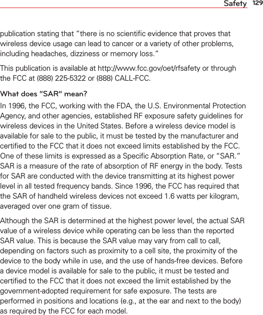 129Safetypublication stating that “there is no scientiﬁc evidence that proves that wireless device usage can lead to cancer or a variety of other problems, including headaches, dizziness or memory loss.” This publication is available at http://www.fcc.gov/oet/rfsafety or through the FCC at (888) 225-5322 or (888) CALL-FCC.What does “SAR” mean?In 1996, the FCC, working with the FDA, the U.S. Environmental Protection Agency, and other agencies, established RF exposure safety guidelines for wireless devices in the United States. Before a wireless device model is available for sale to the public, it must be tested by the manufacturer and certiﬁed to the FCC that it does not exceed limits established by the FCC. One of these limits is expressed as a Speciﬁc Absorption Rate, or “SAR.” SAR is a measure of the rate of absorption of RF energy in the body. Tests for SAR are conducted with the device transmitting at its highest power level in all tested frequency bands. Since 1996, the FCC has required that the SAR of handheld wireless devices not exceed 1.6 watts per kilogram, averaged over one gram of tissue. Although the SAR is determined at the highest power level, the actual SAR value of a wireless device while operating can be less than the reported SAR value. This is because the SAR value may vary from call to call, depending on factors such as proximity to a cell site, the proximity of the device to the body while in use, and the use of hands-free devices. Before a device model is available for sale to the public, it must be tested and certiﬁed to the FCC that it does not exceed the limit established by the government-adopted requirement for safe exposure. The tests are performed in positions and locations (e.g., at the ear and next to the body) as required by the FCC for each model.