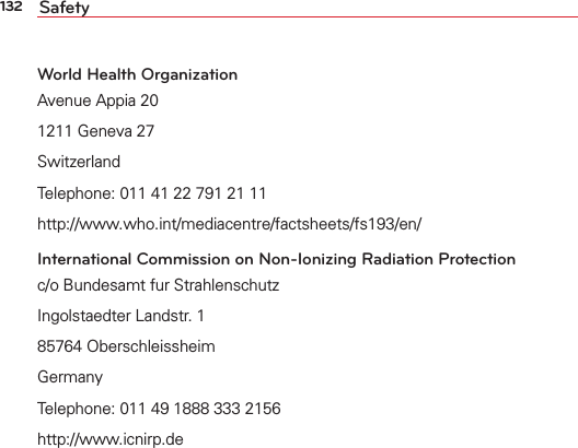 132 SafetyWorld Health OrganizationAvenue Appia 201211 Geneva 27SwitzerlandTelephone: 011 41 22 791 21 11http://www.who.int/mediacentre/factsheets/fs193/en/International Commission on Non-Ionizing Radiation Protectionc/o Bundesamt fur StrahlenschutzIngolstaedter Landstr. 185764 OberschleissheimGermanyTelephone: 011 49 1888 333 2156http://www.icnirp.de