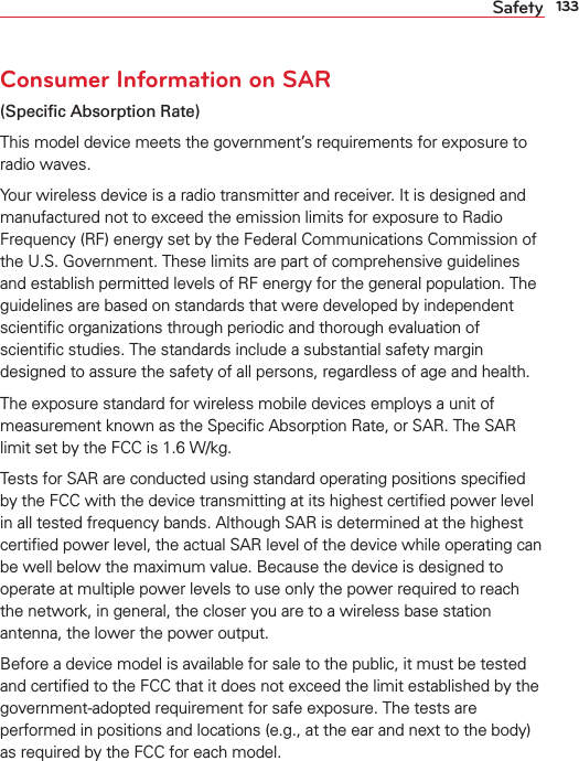 133SafetyConsumer Information on SAR(Speciﬁc Absorption Rate)This model device meets the government’s requirements for exposure to radio waves. Your wireless device is a radio transmitter and receiver. It is designed and manufactured not to exceed the emission limits for exposure to Radio Frequency (RF) energy set by the Federal Communications Commission of the U.S. Government. These limits are part of comprehensive guidelines and establish permitted levels of RF energy for the general population. The guidelines are based on standards that were developed by independent scientiﬁc organizations through periodic and thorough evaluation of scientiﬁc studies. The standards include a substantial safety margin designed to assure the safety of all persons, regardless of age and health.The exposure standard for wireless mobile devices employs a unit of measurement known as the Speciﬁc Absorption Rate, or SAR. The SAR limit set by the FCC is 1.6 W/kg.Tests for SAR are conducted using standard operating positions speciﬁed by the FCC with the device transmitting at its highest certiﬁed power level in all tested frequency bands. Although SAR is determined at the highest certiﬁed power level, the actual SAR level of the device while operating can be well below the maximum value. Because the device is designed to operate at multiple power levels to use only the power required to reach the network, in general, the closer you are to a wireless base station antenna, the lower the power output.Before a device model is available for sale to the public, it must be tested and certiﬁed to the FCC that it does not exceed the limit established by the government-adopted requirement for safe exposure. The tests are performed in positions and locations (e.g., at the ear and next to the body) as required by the FCC for each model.