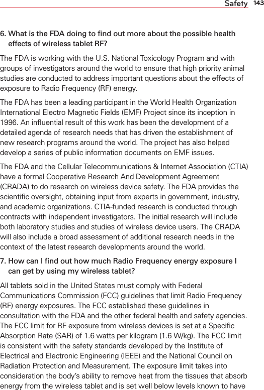 143Safety6.  What is the FDA doing to ﬁnd out more about the possible health effects of wireless tablet RF?The FDA is working with the U.S. National Toxicology Program and with groups of investigators around the world to ensure that high priority animal studies are conducted to address important questions about the effects of exposure to Radio Frequency (RF) energy. The FDA has been a leading participant in the World Health Organization International Electro Magnetic Fields (EMF) Project since its inception in 1996. An inﬂuential result of this work has been the development of a detailed agenda of research needs that has driven the establishment of new research programs around the world. The project has also helped develop a series of public information documents on EMF issues. The FDA and the Cellular Telecommunications &amp; Internet Association (CTIA) have a formal Cooperative Research And Development Agreement (CRADA) to do research on wireless device safety. The FDA provides the scientiﬁc oversight, obtaining input from experts in government, industry, and academic organizations. CTIA-funded research is conducted through contracts with independent investigators. The initial research will include both laboratory studies and studies of wireless device users. The CRADA will also include a broad assessment of additional research needs in the context of the latest research developments around the world.7.  How can I ﬁnd out how much Radio Frequency energy exposure I can get by using my wireless tablet?All tablets sold in the United States must comply with Federal Communications Commission (FCC) guidelines that limit Radio Frequency (RF) energy exposures. The FCC established these guidelines in consultation with the FDA and the other federal health and safety agencies. The FCC limit for RF exposure from wireless devices is set at a Speciﬁc Absorption Rate (SAR) of 1.6 watts per kilogram (1.6 W/kg). The FCC limit is consistent with the safety standards developed by the Institute of Electrical and Electronic Engineering (IEEE) and the National Council on Radiation Protection and Measurement. The exposure limit takes into consideration the body’s ability to remove heat from the tissues that absorb energy from the wireless tablet and is set well below levels known to have 