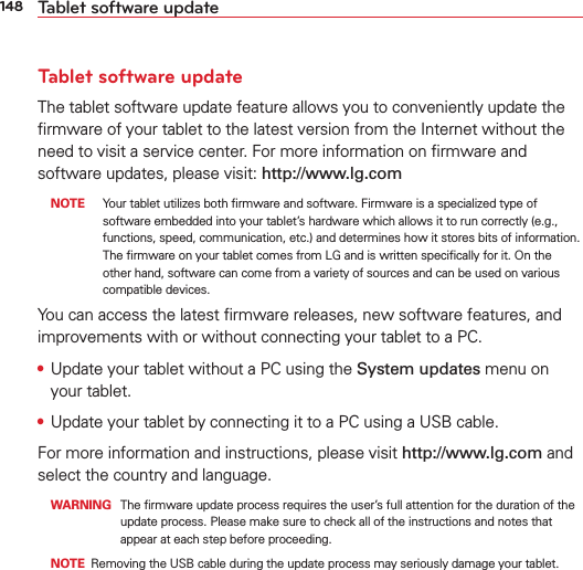148 Tablet software updateTablet software updateThe tablet software update feature allows you to conveniently update the ﬁrmware of your tablet to the latest version from the Internet without the need to visit a service center. For more information on ﬁrmware and software updates, please visit: http://www.lg.com NOTE  Your tablet utilizes both ﬁrmware and software. Firmware is a specialized type of software embedded into your tablet’s hardware which allows it to run correctly (e.g., functions, speed, communication, etc.) and determines how it stores bits of information. The ﬁrmware on your tablet comes from LG and is written speciﬁcally for it. On the other hand, software can come from a variety of sources and can be used on various compatible devices. You can access the latest ﬁrmware releases, new software features, and improvements with or without connecting your tablet to a PC. •  Update your tablet without a PC using the System updates menu on your tablet. •  Update your tablet by connecting it to a PC using a USB cable.For more information and instructions, please visit http://www.lg.com and select the country and language.  WARNING  The ﬁrmware update process requires the user’s full attention for the duration of the update process. Please make sure to check all of the instructions and notes that appear at each step before proceeding.  NOTE  Removing the USB cable during the update process may seriously damage your tablet. 