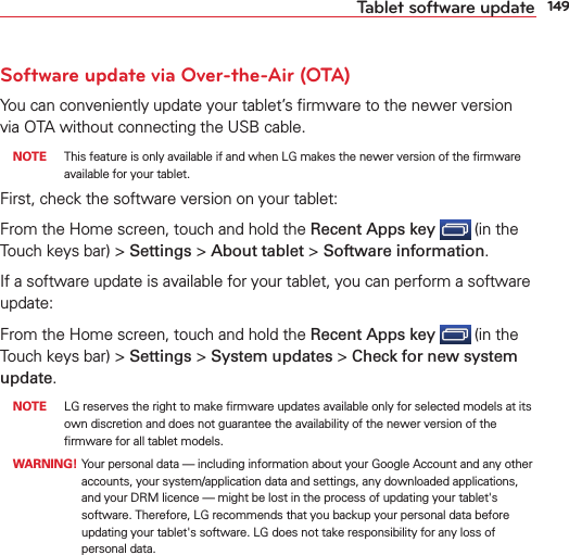 149Tablet software updateSoftware update via Over-the-Air (OTA)You can conveniently update your tablet’s ﬁrmware to the newer version via OTA without connecting the USB cable.  NOTE  This feature is only available if and when LG makes the newer version of the ﬁrmware available for your tablet.First, check the software version on your tablet:From the Home screen, touch and hold the Recent Apps key  (in the Touch keys bar) &gt; Settings &gt; About tablet &gt; Software information.If a software update is available for your tablet, you can perform a software update:From the Home screen, touch and hold the Recent Apps key  (in the Touch keys bar) &gt; Settings &gt; System updates &gt; Check for new system update. NOTE  LG reserves the right to make ﬁrmware updates available only for selected models at its own discretion and does not guarantee the availability of the newer version of the ﬁrmware for all tablet models. WARNING!  Your personal data — including information about your Google Account and any other accounts, your system/application data and settings, any downloaded applications, and your DRM licence — might be lost in the process of updating your tablet&apos;s software. Therefore, LG recommends that you backup your personal data before updating your tablet&apos;s software. LG does not take responsibility for any loss of personal data.