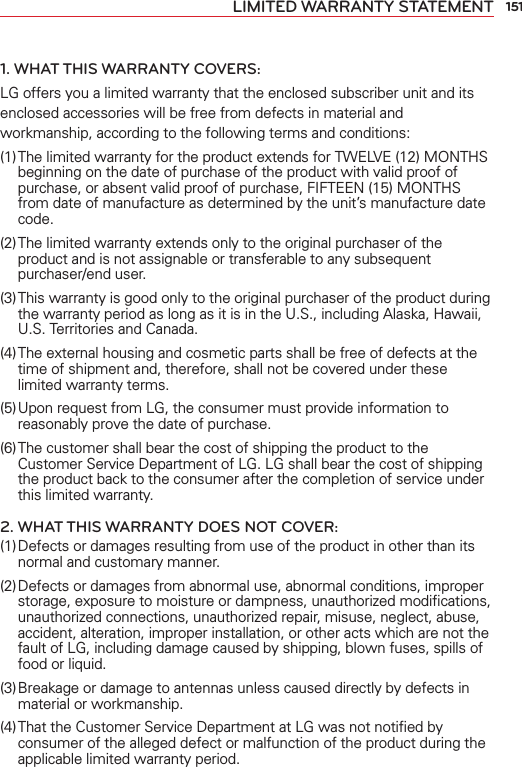 151LIMITED WARRANTY STATEMENT1. WHAT THIS WARRANTY COVERS:LG offers you a limited warranty that the enclosed subscriber unit and its enclosed accessories will be free from defects in material and workmanship, according to the following terms and conditions: (1) The limited warranty for the product extends for TWELVE (12) MONTHS beginning on the date of purchase of the product with valid proof of purchase, or absent valid proof of purchase, FIFTEEN (15) MONTHS from date of manufacture as determined by the unit’s manufacture date code.(2) The limited warranty extends only to the original purchaser of the product and is not assignable or transferable to any subsequent purchaser/end user.(3) This warranty is good only to the original purchaser of the product during the warranty period as long as it is in the U.S., including Alaska, Hawaii, U.S. Territories and Canada.(4) The external housing and cosmetic parts shall be free of defects at the time of shipment and, therefore, shall not be covered under these limited warranty terms.(5) Upon request from LG, the consumer must provide information to reasonably prove the date of purchase.(6) The customer shall bear the cost of shipping the product to the Customer Service Department of LG. LG shall bear the cost of shipping the product back to the consumer after the completion of service under this limited warranty.2. WHAT THIS WARRANTY DOES NOT COVER:(1) Defects or damages resulting from use of the product in other than its normal and customary manner.(2) Defects or damages from abnormal use, abnormal conditions, improper storage, exposure to moisture or dampness, unauthorized modiﬁcations, unauthorized connections, unauthorized repair, misuse, neglect, abuse, accident, alteration, improper installation, or other acts which are not the fault of LG, including damage caused by shipping, blown fuses, spills of food or liquid.(3) Breakage or damage to antennas unless caused directly by defects in material or workmanship.(4) That the Customer Service Department at LG was not notiﬁed by consumer of the alleged defect or malfunction of the product during the applicable limited warranty period.