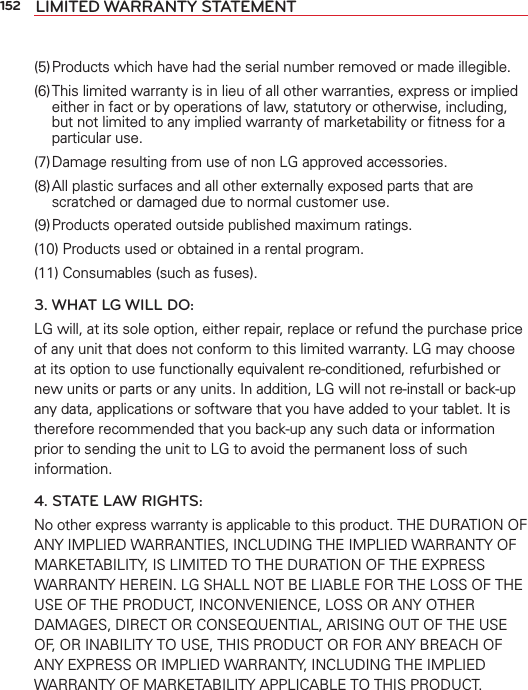 152 LIMITED WARRANTY STATEMENT(5) Products which have had the serial number removed or made illegible.(6) This limited warranty is in lieu of all other warranties, express or implied either in fact or by operations of law, statutory or otherwise, including, but not limited to any implied warranty of marketability or ﬁtness for a particular use.(7) Damage resulting from use of non LG approved accessories.(8) All plastic surfaces and all other externally exposed parts that are scratched or damaged due to normal customer use.(9) Products operated outside published maximum ratings.(10) Products used or obtained in a rental program.(11) Consumables (such as fuses).3. WHAT LG WILL DO:LG will, at its sole option, either repair, replace or refund the purchase price of any unit that does not conform to this limited warranty. LG may choose at its option to use functionally equivalent re-conditioned, refurbished or new units or parts or any units. In addition, LG will not re-install or back-up any data, applications or software that you have added to your tablet. It is therefore recommended that you back-up any such data or information prior to sending the unit to LG to avoid the permanent loss of such information.4. STATE LAW RIGHTS:No other express warranty is applicable to this product. THE DURATION OF ANY IMPLIED WARRANTIES, INCLUDING THE IMPLIED WARRANTY OF MARKETABILITY, IS LIMITED TO THE DURATION OF THE EXPRESS WARRANTY HEREIN. LG SHALL NOT BE LIABLE FOR THE LOSS OF THE USE OF THE PRODUCT, INCONVENIENCE, LOSS OR ANY OTHER DAMAGES, DIRECT OR CONSEQUENTIAL, ARISING OUT OF THE USE OF, OR INABILITY TO USE, THIS PRODUCT OR FOR ANY BREACH OF ANY EXPRESS OR IMPLIED WARRANTY, INCLUDING THE IMPLIED WARRANTY OF MARKETABILITY APPLICABLE TO THIS PRODUCT.