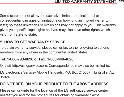 153LIMITED WARRANTY STATEMENTSome states do not allow the exclusive limitation of incidental or consequential damages or limitations on how long an implied warranty lasts; so these limitations or exclusions may not apply to you. This warranty gives you speciﬁc legal rights and you may also have other rights which vary from state to state.5. HOW TO GET WARRANTY SERVICE:To obtain warranty service, please call or fax to the following telephone numbers from anywhere in the continental United States: Tel. 1-800-793-8896 or Fax. 1-800-448-4026Or visit http://us.lgservice.com. Correspondence may also be mailed to:LG Electronics Service- Mobile Handsets, P.O. Box 240007, Huntsville, AL 35824DO NOT RETURN YOUR PRODUCT TO THE ABOVE ADDRESS.Please call or write for the location of the LG authorized service center nearest you and for the procedures for obtaining warranty claims.