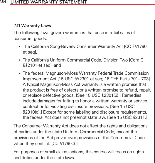 154 LIMITED WARRANTY STATEMENT7.11 Warranty LawsThe following laws govern warranties that arise in retail sales of consumer goods: •   The California Song-Beverly Consumer Warranty Act [CC §§1790 et seq], •   The California Uniform Commercial Code, Division Two [Com C §§2101 et seq], and •   The federal Magnuson-Moss Warranty Federal Trade Commission Improvement Act [15 USC §§2301 et seq; 16 CFR Parts 701– 703]. A typical Magnuson-Moss Act warranty is a written promise that the product is free of defects or a written promise to refund, repair, or replace defective goods. [See 15 USC §2301(6).] Remedies include damages for failing to honor a written warranty or service contract or for violating disclosure provisions. [See 15 USC §2310(d).] Except for some labeling and disclosure requirements, the federal Act does not preempt state law. [See 15 USC §2311.]The Consumer Warranty Act does not affect the rights and obligations of parties under the state Uniform Commercial Code, except the provisions of the Act prevail over provisions of the Commercial Code when they conﬂict. [CC §1790.3.]For purposes of small claims actions, this course will focus on rights and duties under the state laws.