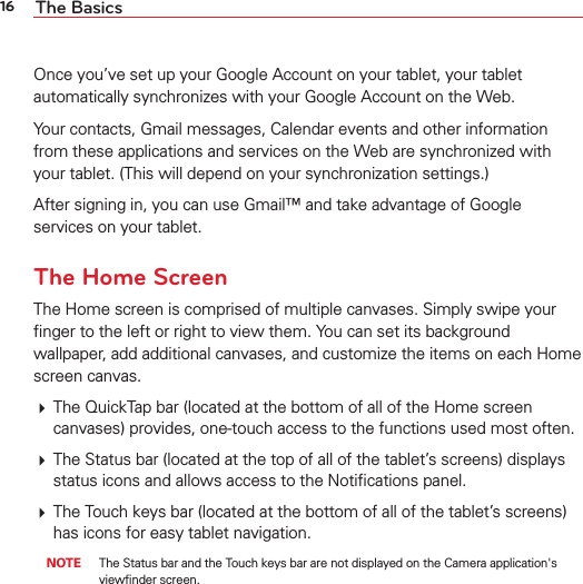 16 The BasicsOnce you’ve set up your Google Account on your tablet, your tablet automatically synchronizes with your Google Account on the Web.Your contacts, Gmail messages, Calendar events and other information from these applications and services on the Web are synchronized with your tablet. (This will depend on your synchronization settings.)After signing in, you can use Gmail™ and take advantage of Google services on your tablet.The Home ScreenThe Home screen is comprised of multiple canvases. Simply swipe your ﬁnger to the left or right to view them. You can set its background wallpaper, add additional canvases, and customize the items on each Home screen canvas. The QuickTap bar (located at the bottom of all of the Home screen canvases) provides, one-touch access to the functions used most often. The Status bar (located at the top of all of the tablet’s screens) displays status icons and allows access to the Notiﬁcations panel. The Touch keys bar (located at the bottom of all of the tablet’s screens) has icons for easy tablet navigation. NOTE  The Status bar and the Touch keys bar are not displayed on the Camera application&apos;s viewﬁnder screen.