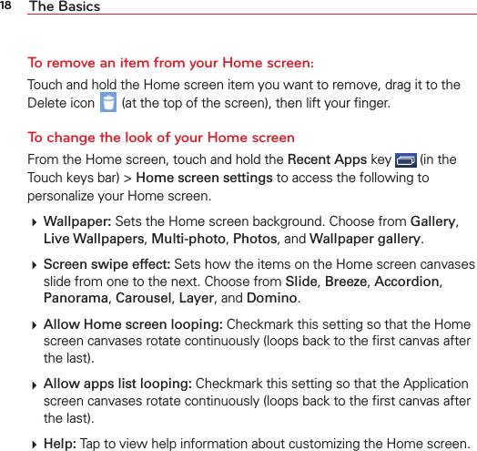 18 The BasicsTo remove an item from your Home screen:Touch and hold the Home screen item you want to remove, drag it to the Delete icon   (at the top of the screen), then lift your ﬁnger.To change the look of your Home screenFrom the Home screen, touch and hold the Recent Apps key   (in the Touch keys bar) &gt; Home screen settings to access the following to personalize your Home screen. Wallpaper: Sets the Home screen background. Choose from Gallery, Live Wallpapers, Multi-photo, Photos, and Wallpaper gallery. Screen swipe effect: Sets how the items on the Home screen canvases slide from one to the next. Choose from Slide, Breeze, Accordion, Panorama, Carousel, Layer, and Domino. Allow Home screen looping: Checkmark this setting so that the Home screen canvases rotate continuously (loops back to the ﬁrst canvas after the last). Allow apps list looping: Checkmark this setting so that the Application screen canvases rotate continuously (loops back to the ﬁrst canvas after the last). Help: Tap to view help information about customizing the Home screen.