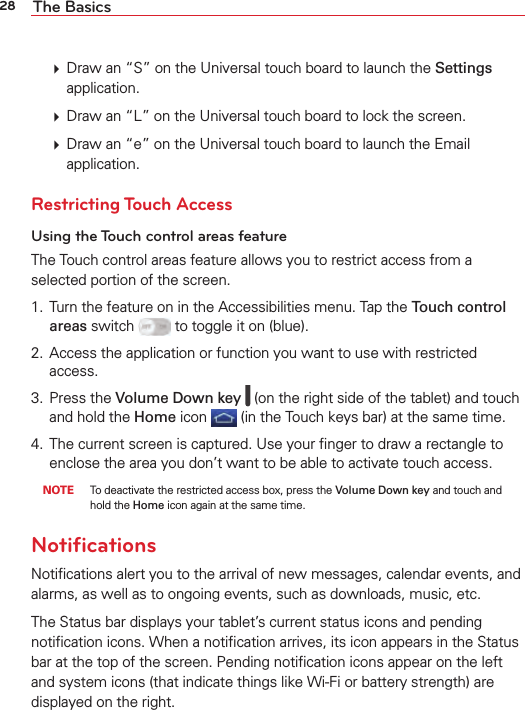 28 The Basics  Draw an “S” on the Universal touch board to launch the Settings application.  Draw an “L” on the Universal touch board to lock the screen.  Draw an “e” on the Universal touch board to launch the Email application. Restricting Touch AccessUsing the Touch control areas featureThe Touch control areas feature allows you to restrict access from a selected portion of the screen. 1.  Turn the feature on in the Accessibilities menu. Tap the Touch control areas switch   to toggle it on (blue).2.  Access the application or function you want to use with restricted access. 3. Press the Volume Down key   (on the right side of the tablet) and touch and hold the Home icon  (in the Touch keys bar) at the same time.4.  The current screen is captured. Use your ﬁnger to draw a rectangle to enclose the area you don’t want to be able to activate touch access. NOTE  To deactivate the restricted access box, press the Volume Down key and touch and hold the Home icon again at the same time.NotiﬁcationsNotiﬁcations alert you to the arrival of new messages, calendar events, and alarms, as well as to ongoing events, such as downloads, music, etc.The Status bar displays your tablet’s current status icons and pending notiﬁcation icons. When a notiﬁcation arrives, its icon appears in the Status bar at the top of the screen. Pending notiﬁcation icons appear on the left and system icons (that indicate things like Wi-Fi or battery strength) are displayed on the right.
