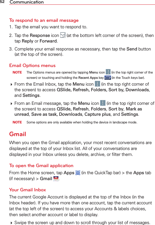 52 CommunicationTo respond to an email message1.  Tap the email you want to respond to.2. Tap the Response icon   (at the bottom left corner of the screen), then tap Reply or Forward.3.  Complete your email response as necessary, then tap the Send button (at the top of the screen).Email Options menus NOTE  The Options menus are opened by tapping Menu icon   (in the top right corner of the screen) or touching and holding the Recent Apps key   (in the Touch keys bar). From the Email Inbox, tap the Menu icon   (in the top right corner of the screen) to access QSlide, Refresh, Folders, Sort by, Downloads, and Settings.  From an Email message, tap the Menu icon   (in the top right corner of the screen) to access QSlide, Refresh, Folders, Sort by, Mark as unread, Save as task, Downloads, Capture plus, and Settings. NOTE  Some options are only available when holding the device in landscape mode.GmailWhen you open the Gmail application, your most recent conversations are displayed at the top of your Inbox list. All of your conversations are displayed in your Inbox unless you delete, archive, or ﬁlter them.To open the Gmail applicationFrom the Home screen, tap Apps   (in the QuickTap bar) &gt; the Apps tab (if necessary) &gt; Gmail  .Your Gmail InboxThe current Google Account is displayed at the top of the Inbox (in the Inbox header). If you have more than one account, tap the current account (at the top left of the screen) to access your Accounts &amp; labels choices, then select another account or label to display. Swipe the screen up and down to scroll through your list of messages.