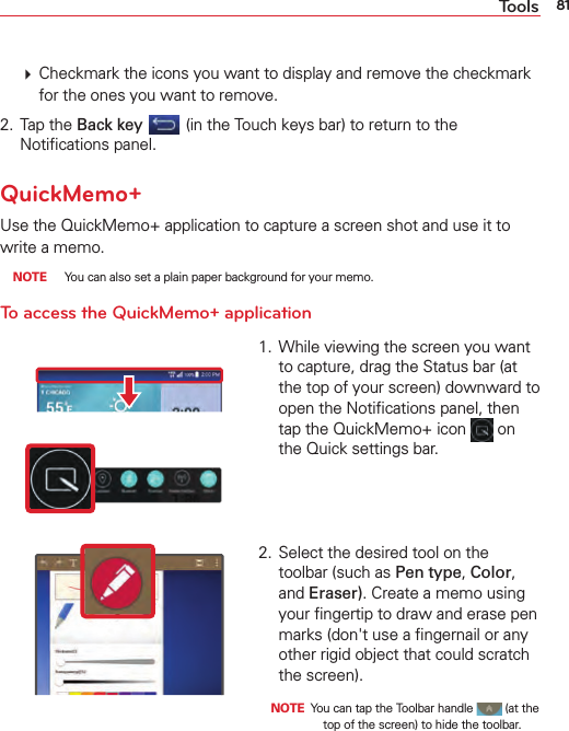 81Tools  Checkmark the icons you want to display and remove the checkmark for the ones you want to remove. 2. Tap the Back key  (in the Touch keys bar) to return to the Notiﬁcations panel.QuickMemo+Use the QuickMemo+ application to capture a screen shot and use it to write a memo. NOTE  You can also set a plain paper background for your memo.To access the QuickMemo+ application1.  While viewing the screen you want to capture, drag the Status bar (at the top of your screen) downward to open the Notiﬁcations panel, then tap the QuickMemo+ icon   on the Quick settings bar.2.  Select the desired tool on the toolbar (such as Pen type, Color, and Eraser). Create a memo using your ﬁngertip to draw and erase pen marks (don&apos;t use a ﬁngernail or any other rigid object that could scratch the screen). NOTE  You can tap the Toolbar handle   (at the top of the screen) to hide the toolbar.