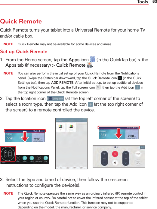 83ToolsQuick RemoteQuick Remote turns your tablet into a Universal Remote for your home TV and/or cable box. NOTE  Quick Remote may not be available for some devices and areas. Set up Quick Remote1.  From the Home screen, tap the Apps icon   (in the QuickTap bar) &gt; the Apps tab (if necessary) &gt; Quick Remote  .  NOTE  You can also perform the initial set up of your Quick Remote from the Notiﬁcations panel. Swipe the Status bar downward, tap the Quick Remote icon   (in the Quick Settings bar), then tap ADD REMOTE. After initial set up, to set up additional devices from the Notiﬁcations Panel, tap the Full screen icon  , then tap the Add icon   in the top right corner of the Quick Remote screen.2.  Tap the location icon   (at the top left corner of the screen) to select a room type, then tap the Add icon   (at the top right corner of the screen) to a remote controlled the device.3.  Select the type and brand of device, then follow the on-screen instructions to conﬁgure the device(s). NOTE  The Quick Remote operates the same way as an ordinary infrared (IR) remote control in your region or country. Be careful not to cover the infrared sensor at the top of the tablet when you use the Quick Remote function. This function may not be supported depending on the model, the manufacturer, or service company.