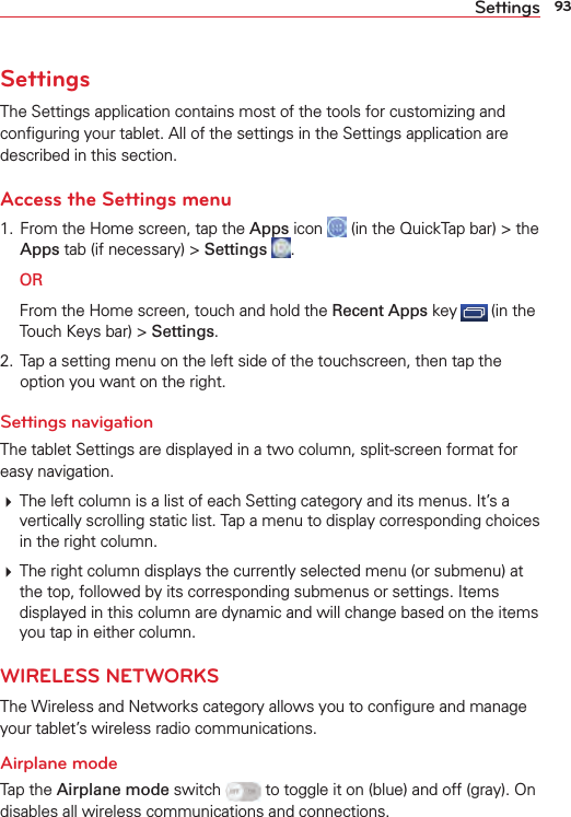 93SettingsSettingsThe Settings application contains most of the tools for customizing and conﬁguring your tablet. All of the settings in the Settings application are described in this section.Access the Settings menu1.  From the Home screen, tap the Apps icon   (in the QuickTap bar) &gt; the Apps tab (if necessary) &gt; Settings  . OR  From the Home screen, touch and hold the Recent Apps key   (in the Touch Keys bar) &gt; Settings.2.  Tap a setting menu on the left side of the touchscreen, then tap the option you want on the right. Settings navigationThe tablet Settings are displayed in a two column, split-screen format for easy navigation. The left column is a list of each Setting category and its menus. It’s a vertically scrolling static list. Tap a menu to display corresponding choices in the right column.  The right column displays the currently selected menu (or submenu) at the top, followed by its corresponding submenus or settings. Items displayed in this column are dynamic and will change based on the items you tap in either column.WIRELESS NETWORKSThe Wireless and Networks category allows you to conﬁgure and manage your tablet’s wireless radio communications.Airplane modeTap the Airplane mode switch   to toggle it on (blue) and off (gray). On disables all wireless communications and connections.