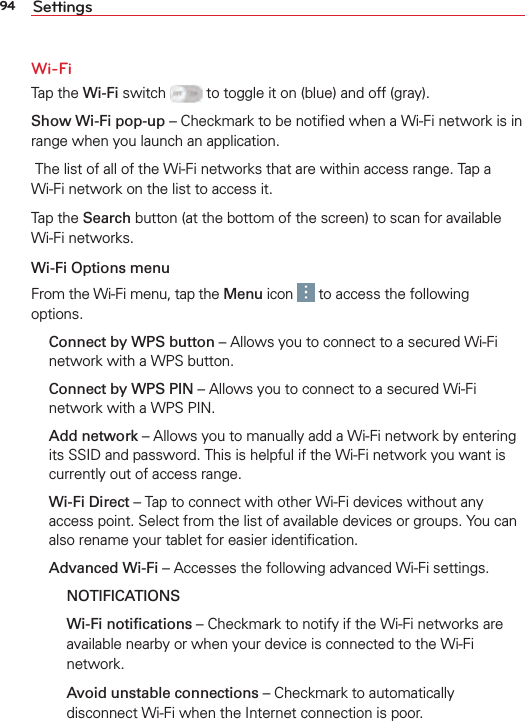 94 SettingsWi-FiTap the Wi-Fi switch   to toggle it on (blue) and off (gray).Show Wi-Fi pop-up – Checkmark to be notiﬁed when a Wi-Fi network is in range when you launch an application. The list of all of the Wi-Fi networks that are within access range. Tap a Wi-Fi network on the list to access it.Tap the Search button (at the bottom of the screen) to scan for available Wi-Fi networks.Wi-Fi Options menuFrom the Wi-Fi menu, tap the Menu icon   to access the following options. Connect by WPS button – Allows you to connect to a secured Wi-Fi network with a WPS button. Connect by WPS PIN – Allows you to connect to a secured Wi-Fi network with a WPS PIN. Add network – Allows you to manually add a Wi-Fi network by entering its SSID and password. This is helpful if the Wi-Fi network you want is currently out of access range.  Wi-Fi Direct – Tap to connect with other Wi-Fi devices without any access point. Select from the list of available devices or groups. You can also rename your tablet for easier identiﬁcation. Advanced Wi-Fi – Accesses the following advanced Wi-Fi settings.  NOTIFICATIONS  Wi-Fi notiﬁcations – Checkmark to notify if the Wi-Fi networks are available nearby or when your device is connected to the Wi-Fi network.    Avoid unstable connections – Checkmark to automatically disconnect Wi-Fi when the Internet connection is poor.