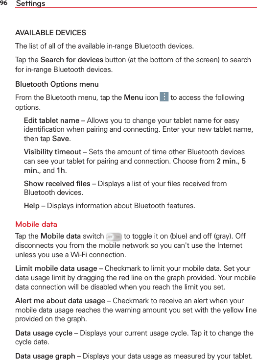 96 SettingsAVAILABLE DEVICESThe list of all of the available in-range Bluetooth devices.Tap the Search for devices button (at the bottom of the screen) to search for in-range Bluetooth devices.Bluetooth Options menuFrom the Bluetooth menu, tap the Menu icon   to access the following options.  Edit tablet name – Allows you to change your tablet name for easy identiﬁcation when pairing and connecting. Enter your new tablet name, then tap Save. Visibility timeout – Sets the amount of time other Bluetooth devices can see your tablet for pairing and connection. Choose from 2 min., 5 min., and 1h.  Show received ﬁles – Displays a list of your ﬁles received from Bluetooth devices. Help – Displays information about Bluetooth features.Mobile dataTap the Mobile data switch   to toggle it on (blue) and off (gray). Off disconnects you from the mobile network so you can&apos;t use the Internet unless you use a Wi-Fi connection.Limit mobile data usage – Checkmark to limit your mobile data. Set your data usage limit by dragging the red line on the graph provided. Your mobile data connection will be disabled when you reach the limit you set.Alert me about data usage – Checkmark to receive an alert when your mobile data usage reaches the warning amount you set with the yellow line provided on the graph. Data usage cycle – Displays your current usage cycle. Tap it to change the cycle date. Data usage graph – Displays your data usage as measured by your tablet. 