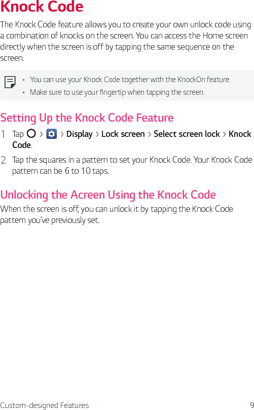 Custom-designed Features 9Knock CodeThe Knock Code feature allows you to create your own unlock code using a combination of knocks on the screen. You can access the Home screen directly when the screen is off by tapping the same sequence on the screen.Ţ You can use your Knock Code together with the KnockOn feature.Ţ Make sure to use your fingertip when tapping the screen.Setting Up the Knock Code Feature1  Tap   &gt;   &gt; Display &gt; Lock screen &gt; Select screen lock &gt; Knock Code.2  Tap the squares in a pattern to set your Knock Code. Your Knock Code pattern can be 6 to 10 taps.Unlocking the Acreen Using the Knock CodeWhen the screen is off, you can unlock it by tapping the Knock Code pattern you’ve previously set.