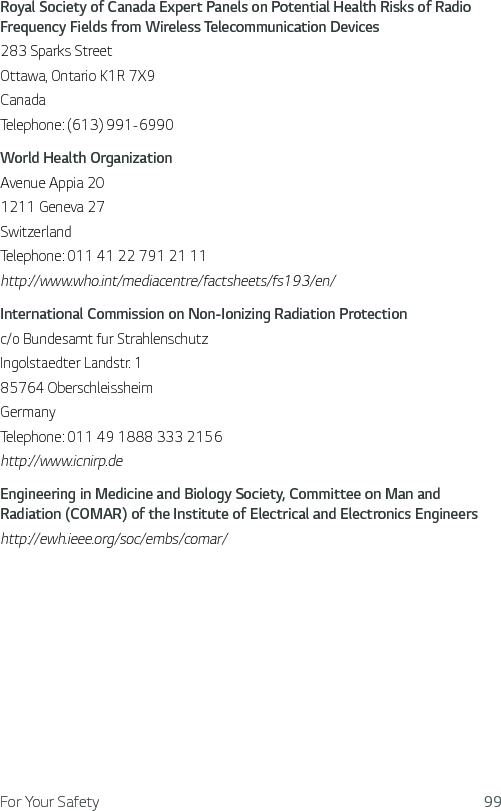 For Your Safety 99Royal Society of Canada Expert Panels on Potential Health Risks of Radio Frequency Fields from Wireless Telecommunication Devices283 Sparks StreetOttawa, Ontario K1R 7X9CanadaTelephone: (613) 991-6990World Health OrganizationAvenue Appia 201211 Geneva 27SwitzerlandTelephone: 011 41 22 791 21 11http://www.who.int/mediacentre/factsheets/fs193/en/International Commission on Non-Ionizing Radiation Protectionc/o Bundesamt fur StrahlenschutzIngolstaedter Landstr. 185764 OberschleissheimGermanyTelephone: 011 49 1888 333 2156http://www.icnirp.deEngineering in Medicine and Biology Society, Committee on Man and Radiation (COMAR) of the Institute of Electrical and Electronics Engineershttp://ewh.ieee.org/soc/embs/comar/